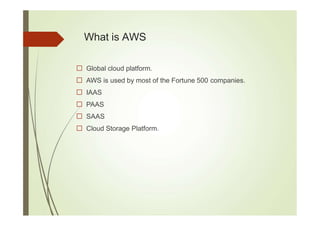 What is AWS
Global cloud platform.
AWS is used by most of the Fortune 500 companies.
IAAS
PAAS
SAAS
Cloud Storage Platform.
 