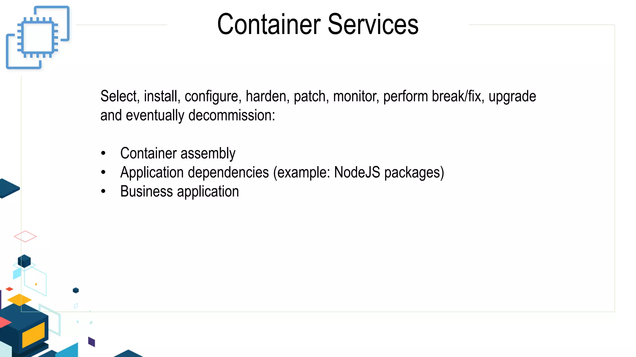 Container Services
Select, install, configure, harden, patch, monitor, perform break/fix, upgrade
and eventually decommission:
• Container assembly
• Application dependencies (example: NodeJS packages)
• Business application
 