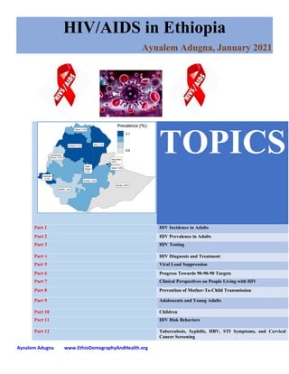 Aynalem Adugna www.EthioDemographyAndHealth.org
HIV/AIDS in Ethiopia
Aynalem Adugna, January 2021
TOPICS
Part 1 HIV Incidence in Adults
Part 2 HIV Prevalence in Adults
Part 3 HIV Testing
Part 4 HIV Diagnosis and Treatment
Part 5 Viral Load Suppression
Part 6 Progress Towards 90-90-90 Targets
Part 7 Clinical Perspectives on People Living with HIV
Part 8 Prevention of Mother-To-Child Transmission
Part 9 Adolescents and Young Adults
Part 10 Children
Part 11 HIV Risk Behaviors
Part 12 Tuberculosis, Syphilis, HBV, STI Symptoms, and Cervical
Cancer Screening
 