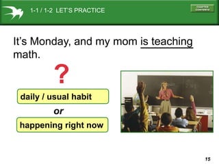 1-1 / 1-2 LET’S PRACTICE

It’s Monday, and my mom is teaching
math.

?
daily / usual habit

or
happening right now

15

 