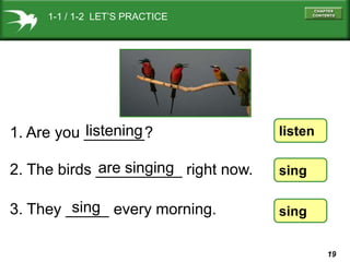 1-1 / 1-2 LET’S PRACTICE

listening
1. Are you _______?

listen

are singing
2. The birds __________ right now.

sing

sing
3. They _____ every morning.

sing
19

 