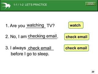 1-1 / 1-2 LET’S PRACTICE

watching
1. Are you ________ TV?

watch

checking email
2. No, I am ____________.

check email

3. I always ___________
check email
before I go to sleep.

check email

20

 