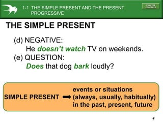 1-1 THE SIMPLE PRESENT AND THE PRESENT
PROGRESSIVE

THE SIMPLE PRESENT
(d) NEGATIVE:
He doesn’t watch TV on weekends.
(e) QUESTION:
Does that dog bark loudly?

SIMPLE PRESENT

events or situations
(always, usually, habitually)
in the past, present, future
4

 