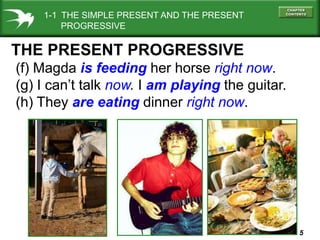 1-1 THE SIMPLE PRESENT AND THE PRESENT
PROGRESSIVE

THE PRESENT PROGRESSIVE
(f) Magda is feeding her horse right now.
(g) I can’t talk now. I am playing the guitar.
(h) They are eating dinner right now.

5

 