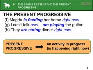 1-1 THE SIMPLE PRESENT AND THE PRESENT
PROGRESSIVE

THE PRESENT PROGRESSIVE
(f) Magda is feeding her horse right now.
(g) I can’t talk now. I am playing the guitar.
(h) They are eating dinner right now.

PRESENT
PROGRESSIVE

an activity in progress
(is happening right now)

6

 