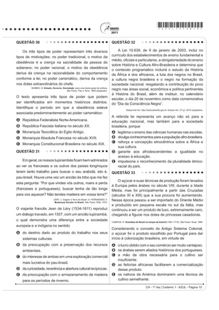 *AZUL75sab10*

QUESTÃO 30                                                                            QUESTÃO 32

    Os três tipos de poder representam três diversos                                      A Lei 10.639, de 9 de janeiro de 2003, inclui no
tipos de motivações: no poder tradicional, o motivo da                                currículo dos estabelecimentos de ensino fundamental e
                                                                                      PpGLR R¿FLDLV H SDUWLFXODUHV D REULJDWRULHGDGH GR HQVLQR
obediência é a crença na sacralidade da pessoa do
                                                                                      sobre História e Cultura Afro-Brasileira e determina que
soberano; no poder racional, o motivo da obediência
                                                                                      o conteúdo programático incluirá o estudo da História
deriva da crença na racionalidade do comportamento                                    da África e dos africanos, a luta dos negros no Brasil,
conforme a lei; no poder carismático, deriva da crença                                a cultura negra brasileira e o negro na formação da
nos dotes extraordinários do chefe.                                                   sociedade nacional, resgatando a contribuição do povo
          BOBBIO, N. Estado, Governo, Sociedade: para uma teoria geral da política.
                                         São Paulo: Paz e Terra, 1999 (adaptado).
                                                                                      negro nas áreas social, econômica e política pertinentes
                                                                                      à História do Brasil, além de instituir, no calendário
O texto apresenta três tipos de poder que podem
                                                                                      escolar, o dia 20 de novembro como data comemorativa
VHU LGHQWL¿FDGRV HP PRPHQWRV KLVWyULFRV GLVWLQWRV                                    do “Dia da Consciência Negra”.
,GHQWL¿TXH R SHUtRGR HP TXH D REHGLrQFLD HVWHYH
                                                                                                   Disponível em: http://www.planalto.gov.br. Acesso em: 27 jul. 2010 (adaptado).
associada predominantemente ao poder carismático:
                                                                                      A referida lei representa um avanço não só para a
A República Federalista Norte-Americana.                                              educação nacional, mas também para a sociedade
B República Fascista Italiana no século XX.                                           brasileira, porque
C Monarquia Teocrática do Egito Antigo.                                               A legitima o ensino das ciências humanas nas escolas.
D Monarquia Absoluta Francesa no século XVII.                                         B divulga conhecimentos para a população afro-brasileira.
                                                                                      C reforça a concepção etnocêntrica sobre a África e
E Monarquia Constitucional Brasileira no século XIX.
                                                                                        sua cultura.
QUESTÃO 31                                                                            D garante aos afrodescendentes a igualdade no
                                                                                        acesso à educação.
    Em geral, oV QRVVRV WXSLQDPEiV ¿FDP EHP DGPLUDGRV                                 E impulsiona o reconhecimento da pluralidade étnico-
ao ver os franceses e os outros dos países longínquos                                   racial do país.
terem tanto trabalho para buscar o seu arabotã, isto é,                               QUESTÃO 33
pau-brasil. Houve uma vez um ancião da tribo que me fez
                                                                                          O açúcar e suas técnicas de produção foram levados
esta pergunta: “Por que vindes vós outros, mairs e perós
                                                                                      à Europa pelos árabes no século VIII, durante a Idade
(franceses e portugueses), buscar lenha de tão longe                                  Média, mas foi principalmente a partir das Cruzadas
para vos aquecer? Não tendes madeira em vossa terra?”                                 (séculos XI e XIII) que a sua procura foi aumentando.
                               LÉRY, J. Viagem à Terra do Brasil. In: FERNANDES, F.
                                Mudanças Sociais no Brasil. São Paulo: Difel, 1974.
                                                                                      Nessa época passou a ser importado do Oriente Médio
                                                                                      e produzido em pequena escala no sul da Itália, mas
O viajante francês Jean de Léry (1534-1611) reproduz                                  continuou a ser um produto de luxo, extremamente caro,
um diálogo travado, em 1557, com um ancião tupinambá,                                 FKHJDQGR D ¿JXUDU QRV GRWHV GH SULQFHVDV FDVDGRLUDV
o qual demonstra uma diferença entre a sociedade                                      CAMPOS, R. Grandeza do Brasil no tempo de Antonil (1681-1716). São Paulo: Atual, 1996.
europeia e a indígena no sentido
                                                                                      Considerando o conceito do Antigo Sistema Colonial,
A do destino dado ao produto do trabalho nos seus                                     o açúcar foi o produto escolhido por Portugal para dar
    sistemas culturais.                                                               início à colonização brasileira, em virtude de
B da preocupação com a preservação dos recursos                                       A o lucro obtido com o seu comércio ser muito vantajoso.
    ambientais.                                                                       B os árabes serem aliados históricos dos portugueses.
C do interesse de ambas em uma exploração comercial                                   C a mão de obra necessária para o cultivo ser
                                                                                        LQVX¿FLHQWH
    mais lucrativa do pau-brasil.
                                                                                      D as feitorias africanas facilitarem a comercialização
D da curiosidade, reverência e abertura cultural recíprocas.                            desse produto.
E da preocupação com o armazenamento de madeira                                       E os nativos da América dominarem uma técnica de
    para os períodos de inverno.                                                        cultivo semelhante.

                                                                                                                      CH - 1º dia | Caderno 1 - AZUL - Página 10
 