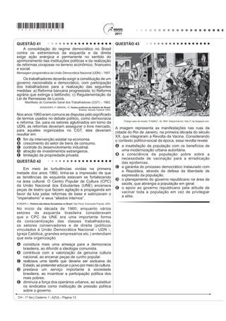 *AZUL75sab13*

QUESTÃO 41                                                                                  QUESTÃO 43
    A consolidação do regime democrático no Brasil
contra os extremismos da esquerda e da direita
exige ação enérgica e permanente no sentido do
aprimoramento das instituições políticas e da realização
GH UHIRUPDV FRUDMRVDV QR WHUUHQR HFRQ{PLFR ¿QDQFHLUR
e social.
Mensagem programática da União Democrática Nacional (UDN) – 1957.

    Os trabalhadores deverão exigir a constituição de um
governo nacionalista e democrático, com participação
dos trabalhadores para a realização das seguintes
medidas: a) Reforma bancária progressista; b) Reforma
agrária que extinga o latifúndio; c) Regulamentação da
Lei de Remessas de Lucros.
       Manifesto do Comando Geral dos Trabalhadores (CGT) – 1962.
                     BONAVIDES, P; AMARAL, R. Textos políticos da história do Brasil.
                                                     Brasília: Senado Federal, 2002.

Nos anos 1960 eram comuns aV GLVSXWDV SHOR VLJQL¿FDGR
de termos usados no debate político, como democracia
                                                                                                 Charge capa da revista “O Malho”, de 1904. Disponível em: http://1.bp.blogspot.com.
e reforma. Se, para os setores aglutinados em torno da
UDN, as reformas deveriam assegurar o livre mercado,                                        A imagem representa as manifestações nas ruas da
para aqueles organizados no CGT, elas deveriam                                              cidade do Rio de Janeiro, na primeira década do século
resultar em
                                                                                            XX, que integraram a Revolta da Vacina. Considerando
A ¿P GD LQWHUYHQomR HVWDWDO QD HFRQRPLD                                                    o contexto político-social da época, essa revolta revela
B crescimento do setor de bens de consumo.
C controle do desenvolvimento industrial.                                                   A a insatisfação da população com os benefícios de
D atração de investimentos estrangeiros.                                                        uma modernização urbana autoritária.
E limitação da propriedade privada.                                                         B a consciência da população pobre sobre a
                                                                                                necessidade de vacinação para a erradicação
QUESTÃO 42                                                                                      das epidemias.
                                                                                            C a garantia do processo democrático instaurado com
    Em meio às turbulências vividas na primeira
                                                                                                a República, através da defesa da liberdade de
metade dos anos 1960, tinha-se a impressão de que
                                                                                                expressão da população.
as tendências de esquerda estavam se fortalecendo
                                                                                            D o planejamento do governo republicano na área de
na área cultural. O Centro Popular de Cultura (CPC)
                                                                                                saúde, que abrangia a população em geral.
da União Nacional dos Estudantes (UNE) encenava
                                                                                            E o apoio ao governo republicano pela atitude de
peças de teatro que faziam agitação e propaganda em
                                                                                                vacinar toda a população em vez de privilegiar
favor da luta pelas reformas de base e satirizavam o
                                                                                                a elite.
“imperialismo” e seus “aliados internos”.
KONDER, L. História das Ideias Socialistas no Brasil. São Paulo: Expressão Popular, 2003.

No início da década de 1960, enquanto vários
setores da esquerda brasileira consideravam
que o CPC da UNE era uma importante forma
de conscientização das classes trabalhadoras,
os setores conservadores e de direita (políticos
vinculados à União Democrática Nacional - UDN -,
Igreja Católica, grandes empresários etc.) entendiam
que esta organização
A constituía mais uma ameaça para a democracia
  brasileira, ao difundir a ideologia comunista.
B contribuía com a valorização da genuína cultura
  nacional, ao encenar peças de cunho popular.
C realizava uma tarefa que deveria ser exclusiva do
  Estado, ao pretender educar o povo por meio da cultura.
D prestava um serviço importante à sociedade
  brasileira, ao incentivar a participação política dos
  mais pobres.
E diminuía a força dos operários urbanos, ao substituir
  os sindicatos como instituição de pressão política
  sobre o governo.
 CH - 1º dia | Caderno 1 - AZUL - Página 13
 