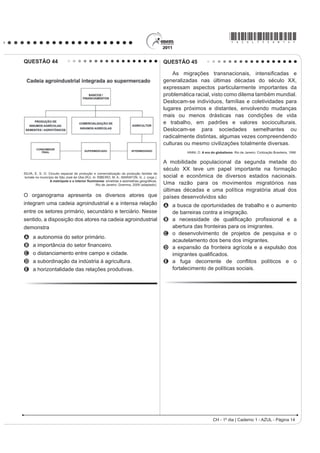 *AZUL75sab14*

QUESTÃO 44                                                                                 QUESTÃO 45

                                                                                               As migrações traQVQDFLRQDLV LQWHQVL¿FDGDV H
                                                                                           generalizadas nas últimas décadas do século XX,
                                                                                           expressam aspectos particularmente importantes da
                                                                                           problemática racial, visto como dilema também mundial.
                                                                                           Deslocam-se indivíduos, famílias e coletividades para
                                                                                           lugares próximos e distantes, envolvendo mudanças
                                                                                           mais ou menos drásticas nas condições de vida
                                                                                           e trabalho, em padrões e valores socioculturais.
                                                                                           Deslocam-se para sociedades semelhantes ou
                                                                                           radicalmente distintas, algumas vezes compreendendo
                                                                                           culturas ou mesmo civilizações totalmente diversas.
                                                                                                    IANNI, O. A era do globalismo. Rio de Janeiro: Civilização Brasileira, 1996.


                                                                                           A mobilidade populacional da segunda metade do
                                                                                           século XX teve um papel importante na formação
SILVA, E. S. O. Circuito espacial de produção e comercialização da produção familiar de
tomate no município de São José de Ubá (RJ). In: RIBEIRO, M. A.; MARAFON, G. J. (orgs.).   social e econômica de diversos estados nacionais.
                 $ PHWUySROH H R LQWHULRU ÀXPLQHQVH VLPHWULDV H DVVLPHWULDV JHRJUi¿FDV
                                               Rio de Janeiro: Gramma, 2009 (adaptado).    Uma razão para os movimentos migratórios nas
                                                                                           últimas décadas e uma política migratória atual dos
O organograma apresenta os diversos atores que                                             países desenvolvidos são
integram uma cadeia agroindustrial e a intensa relação                                     A a busca de oportunidades de trabalho e o aumento
entre os setores primário, secundário e terciário. Nesse                                     de barreiras contra a imigração.
sentido, a disposição dos atores na cadeia agroindustrial                                  B D QHFHVVLGDGH GH TXDOL¿FDomR SUR¿VVLRQDO H D
demonstra                                                                                    abertura das fronteiras para os imigrantes.
                                                                                           C o desenvolvimento de projetos de pesquisa e o
A a autonomia do setor primário.
                                                                                             acautelamento dos bens dos imigrantes.
B D LPSRUWkQFLD GR VHWRU ¿QDQFHLUR                                                        D a expansão da fronteira agrícola e a expulsão dos
C o distanciamento entre campo e cidade.                                                     LPLJUDQWHV TXDOL¿FDGRV
D a subordinação da indústria à agricultura.                                               E D IXJD GHFRUUHQWH GH FRQÀLWRV SROtWLFRV H R
E a horizontalidade das relações produtivas.                                                 fortalecimento de políticas sociais.




                                                                                                                     CH - 1º dia | Caderno 1 - AZUL - Página 14
 