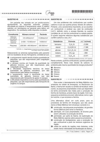 *AZUL75sab16*

QUESTÃO 49                                                                     QUESTÃO 50
    Um paciente deu entrada em um pronto-socorro                                   Um dos problemas dos combustíveis que contêm
apresentando os seguintes sintomas: cansaço,                                   carbono é que sua queima produz dióxido de carbono.
GL¿FXOGDGH HP UHVSLUDU H VDQJUDPHQWR QDVDO 2 PpGLFR                           Portanto, uma característica importante, ao se escolher
VROLFLWRX XP KHPRJUDPD DR SDFLHQWH SDUD GH¿QLU XP                              um combustível, é analisar seu calor de combustão
diagnóstico. Os resultados estão dispostos na tabela:
                                                                               (¨+cº), GH¿QLGR FRPR D HQHUJLD OLEHUDGD QD TXHLPD
                                                                               completa de um mol de combustível no estado padrão.
 Constituinte         Número normal                      Paciente
                                                                               O quadro seguinte relaciona algumas substâncias que
    Glóbulos                                                                   contêm carbono e seu ¨+cº.
                       4,8 milhões/mm3                 4 milhões/mm3
   vermelhos
    Glóbulos                                                                       Substância            Fórmula                  ¨+cº (kJ/mol)
                    (5 000 – 10 000)/mm3                 9 000/mm3
    brancos
                                                                                    benzeno               C6H6 (l)                     3 268
   Plaquetas      (250 000 – 400 000)/mm3              200 000/mm3
                                                                                     etanol             C2H5OH (l)                     1 368
           TORTORA, G. J. Corpo Humano IXQGDPHQWRV GH DQDWRPLD H ¿VLRORJLD
                                      Porto Alegre: Artmed, 2000 (adaptado).         glicose           C6H12O6 (s)                     2 808
Relacionando os sintomas apresentados pelo paciente                                 metano                CH4 (g)                       890
com os resultados de seu hemograma, constata-se que
                                                                                     octano               C8H18 (l)                    5 471
A o sangramento nasal é devido à baixa quantidade de
                                                                                                ATKINS, P. Princípios de Química. Bookman, 2007 (adaptado).
  plaquetas, que são responsáveis pela coagulação
  sanguínea.                                                                   Neste contexto, qual dos combustíveis, quando queimado
B o cansaço ocorreu em função da quantidade de                                 completamente, libera mais dióxido de carbono no
  glóbulos brancos, que são responsáveis pela                                  ambiente pela mesma quantidade de energia produzida?
  coagulação sanguínea.                                                        A   Benzeno.
C D GL¿FXOGDGH UHVSLUDWyULD GHFRUUHX GD EDL[D
  quantidade de glóbulos vermelhos, que são                                    B   Metano.
  responsáveis pela defesa imunológica.                                        C   Glicose.
D o sangramento nasal é decorrente da baixa                                    D   Octano.
  quantidade de glóbulos brancos, que são                                      E   Etanol.
  responsáveis pelo transporte de gases no sangue.
E D GL¿FXOGDGH UHVSLUDWyULD RFRUUHX SHOD TXDQWLGDGH GH                         QUESTÃO 51
  plaquetas, que são responsáveis pelo transporte de                                Para evitar o desmatamento da Mata Atlântica nos
  oxigênio no sangue.
                                                                               arredores da cidade de Amargosa, no Recôncavo da
                                                                               %DKLD R ,EDPD WHP DWXDGR QR VHQWLGR GH ¿VFDOL]DU HQWUH
                                                                               outras, as pequenas propriedades rurais que dependem
                                                                               da lenha proveniente das matas para a produção da
                                                                               farinha de mandioca, produto típico da região. Com isso,
                                                                               pequenos produtores procuram alternativas como o gás
                                                                               de cozinha, o que encarece a farinha.

                                                                               Uma alternativa viável, em curto prazo, para os
                                                                               produtores de farinha em Amargosa, que não cause
                                                                               danos à Mata Atlântica nem encareça o produto é a
                                                                               A construção, nas pequenas propriedades, de grandes
                                                                                 fornos elétricos para torrar a mandioca.
                                                                               B plantação, em suas propriedades, de árvores para
                                                                                 serem utilizadas na produção de lenha.
                                                                               C permissão, por parte do Ibama, da exploração da
                                                                                 Mata Atlântica apenas pelos pequenos produtores.
                                                                               D construção de biodigestores, para a produção de
                                                                                 gás combustível a partir de resíduos orgânicos da
                                                                                 região.
                                                                               E coleta de carvão de regiões mais distantes, onde
                                                                                 H[LVWH PHQRU LQWHQVLGDGH GH ¿VFDOL]DomR GR Ibama.
                                                                                                     CN - 1º dia | Caderno 1 - AZUL - Página 16
 