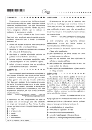*AZUL75sab3*

QUESTÃO 07                                                                                 QUESTÃO 09

    Uma empresa norte-americana de bioenergia está                                             O fenômeno de ilha de calor é o exemplo mais
expandindo suas operações para o Brasil para explorar                                      PDUFDQWH GD PRGL¿FDomR GDV FRQGLo}HV LQLFLDLV GR
o mercado de pinhão manso. Com sede na Califórnia,
                                                                                           clima pelo processo de urbanização, caracterizado
a empresa desenvolveu sementes híbridas de pinhão
manso, oleaginosa utilizada hoje na produção de                                            SHOD PRGL¿FDomR GR VROR H SHOR FDORU DQWURSRJrQLFR
biodiesel e de querosene de aviação.                                                       o qual inclui todas as atividades humanas inerentes à
                         MAGOSSI, E. O Estado de São Paulo. 19 maio 2011 (adaptado).       sua vida na cidade.
                                                                                                 BARBOSA, R. V. R. Áreas verdes e qualidade térmica em ambientes urbanos:
A partir do texto, a melhoria agronômica das sementes                                                              estudo em microclimas em Maceió. São Paulo: EdUSP, 2005.
de pinhão manso abre para o Brasil a oportunidade
econômica de                                                                               2   WH[WR     H[HPSOL¿FD           XPD       LPSRUWante           alteração
                                                                                           socioambiental,        comum         aos      centros        urbanos. A
A ampliar as regiões produtoras pela adaptação do
                                                                                           maximização desse fenômeno ocorre
      cultivo a diferentes condições climáticas.
B EHQH¿FLDU RV SHTXHQRV SURGXWRUHV FDPSRQHVHV GH                                           A pela reconstrução dos leitos originais dos cursos

      óleo pela venda direta ao varejo.                                                        d’água antes canalizados.

C abandonar a energia automotiva derivada do                                               B pela recomposição de áreas verdes nas áreas

      petróleo em favor de fontes alternativas.                                                centrais dos centros urbanos.

D baratear cultivos alimentares substituídos pelas                                         C pelo uso de materiais com alta capacidade de

      culturas energéticas de valor econômico superior.                                        UHÀH[mR QR WRSR GRV HGLItFLRV

E reduzir o impacto ambiental pela não emissão de                                          D pelo processo de impermeabilização do solo nas

      gases do efeito estufa para a atmosfera.                                                 áreas centrais das cidades.
                                                                                           E pela construção de vias expressas e gerenciamento
QUESTÃO 08
                                                                                               de tráfego terrestre.
    Um dos principais objetivos de se dar continuidade às                                  QUESTÃO 10
pesquisas em erosão dos solos é o de procurar resolver
                                                                                               O professor Paulo Saldiva pedala 6 km em 22
os problemas oriundos desse processo, que, em última
                                                                                           minutos de casa para o trabalho, todos os dias. Nunca
análise, geram uma série de impactos ambientais.
                                                                                           foi atingido por um carro. Mesmo assim, é vítima
Além disso, para a adoção de técnicas de conservação
                                                                                           diária do trânsito de São Paulo: a cada minuto sobre
dos solos, é preciso conhecer como a água executa                                          a bicicleta, seus pulmões são envenenados com
seu trabalho de remoção, transporte e deposição de                                         3,3 microgramas de poluição particulada – poeira,
sedimentos. A erosão causa, quase sempre, uma série                                        fumaça, fuligem, partículas de metal em suspensão,
de problemas ambientais, em nível local ou até mesmo                                       sulfatos, nitratos, carbono, compostos orgânicos e
em grandes áreas.                                                                          outras substâncias nocivas.
GUERRA, A. J. T. Processos erosivos nas encostas. In: GUERRA, A. J. T.; CUNHA, S. B.
                                 Geomorfologia: uma atualização de bases e conceitos.                               ESCOBAR, H. Sem Ar. O Estado de São Paulo. Ago. 2008.
                                       Rio de Janeiro: Bertrand Brasil, 2007 (adaptado).

                                                                                           A população de uma metrópole brasileira que vive nas
A preservação do solo, principalmente em áreas de
encostas, pode ser uma solução para evitar catástrofes                                     mesmas condições socioambientais das do professor
HP IXQomR GD LQWHQVLGDGH GH ÀX[R KtGULFR $ SUiWLFD                                        citado no texto apresentará uma tendência de
humana que segue no caminho contrário a essa solução é
                                                                                           A ampliação da taxa de fecundidade.
A     a aração.
                                                                                           B diminuição da expectativa de vida.
B     o terraceamento.
                                                                                           C elevação do crescimento vegetativo.
C     o pousio.
D     a drenagem.                                                                          D aumento na participação relativa de idosos.
E     o desmatamento.                                                                      E redução na proporção de jovens na sociedade.
 CH - 1º dia | Caderno 1 - AZUL - Página 3
 