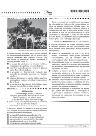 *AZUL75sab4*

QUESTÃO 11                                                                                 QUESTÃO 13

                                                                                              Como os combustíveis energéticos, as tecnologias
                                                                                           da informação são, hoje em dia, indispensáveis em
                                                                                           todos os setores econômicos. Através delas, um
                                                                                           maior número de produtores é capaz de inovar e a
                                                                                           obsolescência de bens e serviços se acelera. Longe
                                                                                           de estender a vida útil dos equipamentos e a sua
                                                                                           capacidade de reparação, o ciclo de vida desses
                                                                                           produtos diminui, resultando em maior necessidade de
                                                                                           matéria-prima para a fabricação de novos.
                                                                                                 GROSSARD, C. Le Monde Diplomatique Brasil. Ano 3, nº 36, 2010 (adaptado).


                                                                                           A postura consumista de nossa sociedade indica
                                                                                           a crescente produção de lixo, principalmente nas
                                                                                           áreas urbanas, o que, associado a modos incorretos
                     Disponível em: http://www.ra-bugio.org.br. Acesso em: 28 jul. 2010.   de deposição,
A imagem retrata a araucária, árvore que faz parte de                                      A provoca a contaminação do solo e do lençol
um importante bioma brasileiro que, no entanto, já foi                                       freático, ocasionando assim graves problemas
bastante degradado pela ocupação humana. Uma                                                 socioambientais, que se adensarão com a
das formas de intervenção humana relacionada à                                               continuidade da cultura do consumo desenfreado.
degradação desse bioma foi                                                                 B produz efeitos perversos nos ecossistemas, que são
A o avanço do extrativismo de minerais metálicos                                             sanados por cadeias de organismos decompositores
  voltados para a exportação na região Sudeste.                                              que assumem o papel de eliminadores dos resíduos
B a contínua ocupação agrícola intensiva de grãos na                                         depositados em lixões.
  região Centro-Oeste do Brasil.
                                                                                           C multiplica o número de lixões a céu aberto,
C o processo de desmatamento motivado pela
                                                                                             considerados atualmente a ferramenta capaz de
  expansão da atividade canavieira no Nordeste
  brasileiro.                                                                                UHVROYHU GH IRUPD VLPSOL¿FDGD H EDUDWD R SUREOHPD
D o avanço da indústria de papel e celulose a partir da                                      de deposição de resíduos nas grandes cidades.
  exploração da madeira, extraída principalmente no                                        D estimula o empreendedorismo social, visto que um
  Sul do Brasil.                                                                             grande número de pessoas, os catadores, têm livre
E o adensamento do processo de favelização sobre                                             acesso aos lixões, sendo assim incluídos na cadeia
  áreas da Serra do Mar na região Sudeste.                                                   produtiva dos resíduos tecnológicos.
QUESTÃO 12                                                                                 E possibilita a ampliação da quantidade de rejeitos
                            SOBRADINHO                                                       que podem ser destinados a associações e
                                                                                             cooperativas de catadores de materiais recicláveis,
           O homem chega, já desfaz a natureza
    Tira gente, põe represa, diz que tudo vai mudar                                          ¿QDQFLDGRV SRU LQVWLWXLo}HV GD VRFLHGDGH FLYLO RX
         O São Francisco lá pra cima da Bahia                                                pelo poder público.
     Diz que dia menos dia vai subir bem devagar
E passo a passo vai cumprindo a profecia do beato que
              dizia que o Sertão ia alagar.
    SÁ E GUARABYRA. Disco Pirão de peixe com pimenta. Som Livre, 1977 (adaptado).


O trecho da música faz referência a uma importante
obra na região do rio São Francisco. Uma consequência
socioespacial dessa construção foi
A   a migração forçada da população ribeirinha.
B   o rebaixamento do nível do lençol freático local.
C   a preservação da memória histórica da região.
D   a ampliação das áreas de clima árido.
E   a redução das áreas de agricultura irrigada.
                                                                                                                      CH - 1º dia | Caderno 1 - AZUL - Página 4
 