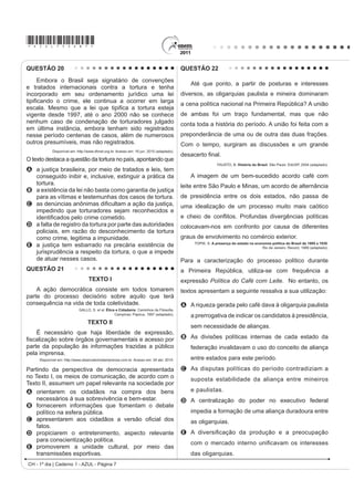 *AZUL75sab7*

QUESTÃO 20                                                                                QUESTÃO 22

     Embora o Brasil seja signatário de convenções
                                                                                             Até que ponto, a partir de posturas e interesses
e tratados internacionais contra a tortura e tenha
incorporado em seu ordenamento jurídico uma lei                                           diversos, as oligarquias paulista e mineira dominaram
WLSL¿FDQGR R FULPH HOH FRQWLQXD D RFRUUHU HP ODUJD                                       a cena política nacional na Primeira República? A união
HVFDOD 0HVPR TXH D OHL TXH WLSL¿FD D WRUWXUD HVWHMD
vigente desde 1997, até o ano 2000 não se conhece                                         de ambas foi um traço fundamental, mas que não
nenhum caso de condenação de torturadores julgado                                         conta toda a história do período. A união foi feita com a
em última instância, embora tenham sido registrados
nesse período centenas de casos, além de numerosos                                        preponderância de uma ou de outra das duas frações.
outros presumíveis, mas não registrados.                                                  Com o tempo, surgiram as discussões e um grande
            Disponível em: http://www.dhnet.org.br. Acesso em: 16 jun. 2010 (adaptado).
                                                                                          GHVDFHUWR ¿QDO
O texto destaca a questão da tortura no país, apontando que
                                                                                                            FAUSTO, B. História do Brasil. São Paulo: EdUSP, 2004 (adaptado).
A a justiça brasileira, por meio de tratados e leis, tem
  conseguido inibir e, inclusive, extinguir a prática da                                     A imagem de um bem-sucedido acordo café com
  tortura.                                                                                leite entre São Paulo e Minas, um acordo de alternância
B a existência da lei não basta como garantia de justiça
  para as vítimas e testemunhas dos casos de tortura.                                     de presidência entre os dois estados, não passa de
C DV GHQ~QFLDV DQ{QLPDV GL¿FXOWDP D DomR GD MXVWLoD                                      uma idealização de um processo muito mais caótico
  impedindo que torturadores sejam reconhecidos e
  LGHQWL¿FDGRV SHOR FULPH FRPHWLGR                                                       H FKHLR GH FRQÀLWRV 3URIXQGDV GLYHUJrQFLDV SROtWLFDV
D a falta de registro da tortura por parte das autoridades                                colocavam-nos em confronto por causa de diferentes
  policiais, em razão do desconhecimento da tortura
  como crime, legitima a impunidade.                                                      graus de envolvimento no comércio exterior.
                                                                                               TOPIK, S. A presença do estado na economia política do Brasil de 1889 a 1930.
E a justiça tem esbarrado na precária existência de                                                                                  Rio de Janeiro: Record, 1989 (adaptado).
  jurisprudência a respeito da tortura, o que a impede
  de atuar nesses casos.                                                                  Para a caracterização do processo político durante
QUESTÃO 21                                                                                a Primeira República, utiliza-se com frequência a
                                  TEXTO I                                                 expressão Política do Café com Leite. No entanto, os
    A ação democrática consiste em todos tomarem                                          textos apresentam a seguinte ressalva a sua utilização:
parte do processo decisório sobre aquilo que terá
consequência na vida de toda coletividade.                                                A A riqueza gerada pelo café dava à oligarquia paulista
                            GALLO, S. et al. Ética e Cidadania. DPLQKRV GD )LORVR¿D
                                                  Campinas: Papirus, 1997 (adaptado).
                                                                                             a prerrogativa de indicar os candidatos à presidência,
                                  TEXTO II
                                                                                             sem necessidade de alianças.
    É necessário que haja liberdade de expressão,
¿VFDOL]DomR VREUH yUJmRV JRYHUQDPHQWDLV H DFHVVR SRU                                      B As divisões políticas internas de cada estado da
parte da população às informações trazidas a público                                         federação invalidavam o uso do conceito de aliança
pela imprensa.
     Disponível em: http://www.observatoriodaimprensa.com.br. Acesso em: 24 abr. 2010.       entre estados para este período.
Partindo da perspectiva de democracia apresentada                                         C As disputas políticas do período contradiziam a
no Texto I, os meios de comunicação, de acordo com o                                         suposta estabilidade da aliança entre mineiros
Texto II, assumem um papel relevante na sociedade por
A orientarem os cidadãos na compra dos bens                                                  e paulistas.
    necessários à sua sobrevivência e bem-estar.                                          D A centralização do poder no executivo federal
B fornecerem informações que fomentam o debate
    político na esfera pública.                                                              impedia a formação de uma aliança duradoura entre
C DSUHVHQWDUHP DRV FLGDGmRV D YHUVmR R¿FLDO GRV                                              as oligarquias.
    fatos.
D propiciarem o entretenimento, aspecto relevante                                         E $ GLYHUVL¿FDomR GD SURGXomR H D SUHRFXSDomR
    para conscientização política.
                                                                                             FRP R PHUFDGR LQWHUQR XQL¿FDYDP RV LQWHUHVVHV
E promoverem a unidade cultural, por meio das
    transmissões esportivas.                                                                 das oligarquias.
CH - 1º dia | Caderno 1 - AZUL - Página 7
 