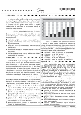 *AZUL75sab8*

QUESTÃO 23                                                                          QUESTÃO 25

     O acidente nuclear de Chernobyl revela brutalmente
RV OLPLWHV GRV SRGHUHV WpFQLFRFLHQWt¿FRV GD KXPDQLGDGH
e as “marchas-à-ré” que a “natureza” nos pode reservar.
É evidente que uma gestão mais coletiva se impõe
para orientar as ciências e as técnicas em direção a
¿QDOLGDGHV PDLV KXPDQDV
            GUATTARI, F. As três ecologias. São Paulo: Papirus, 1995 (adaptado).


2 WH[WR WUDWD GR DSDUDWR WpFQLFRFLHQWt¿FR H VXDV
consequências para a humanidade, propondo que esse
desenvolvimento
A GH¿QD VHXV SURMHWRV D SDUWLU GRV LQWHUHVVHV FROHWLYRV
                                                                                                 GOMES, A. et al. A República no Brasil. Rio de Janeiro: Nova Fronteira, 2002.
B guie-se por interesses econômicos, prescritos pela
  lógica do mercado.                                                                A análise da tDEHOD SHUPLWH LGHQWL¿FDU XP LQWHUYDOR GH
C priorize a evolução da tecnologia, se apropriando                                 tempo no qual uma alteração na proporção de eleitores
  da natureza.                                                                      inscritos resultou de uma luta histórica de setores da
                                                                                    sociedade brasileira. O intervalo de tempo e a conquista
D promova a separação entre natureza e sociedade
                                                                                    estão associados, respectivamente, em
  tecnológica.
                                                                                    A     1940-1950 – direito de voto para os ex-escravos.
E tenha gestão própria, com o objetivo de melhor
                                                                                    B      ± ¿P GR YRWR VHFUHWR
  apropriação da natureza.
                                                                                    C     1960-1970 – direito de voto para as mulheres.
QUESTÃO 24                                                                          D      ± ¿P GR YRWR REULJDWyULR
                                                                                    E     1980-1996 – direito de voto para os analfabetos.
    A introdução de novas tecnologias desencadeou uma
                                                                                    QUESTÃO 26
série de efeitos sociais que afetaram os trabalhadores
e sua organização. O uso de novas tecnologias trouxe                                     É difícil encontrar um texto sobre a Proclamação
a diminuição do trabalho necessário que se traduz na                                GD 5HS~EOLFD QR %UDVLO TXH QmR FLWH D D¿UPDomR GH
                                                                                    Aristides Lobo, no Diário Popular de São Paulo, de que
economia líquida do tempo de trabalho, uma vez que,                                 “o povo assistiu àquilo bestializado”. Essa versão foi
com a presença da automação microeletrônica, começou                                relida pelos enaltecedores da Revolução de 1930, que
a ocorrer a diminuição dos coletivos operários e uma                                não descuidaram da forma republicana, mas realçaram
                                                                                    a exclusão social, o militarismo e o estrangeirismo
mudança na organização dos processos de trabalho.
                                                                                    da fórmula implantada em 1889. Isto porque o Brasil
                           5HYLVWD (OHWU{QLFD GH *HRJUD¿D  LrQFLDV 6RFLDOHV.
                                Universidad de Barcelona. Nº 170(9), 1 ago. 2004.   brasileiro teria nascido em 1930.
                                                                                    MELLO, M. T. C. A república consentida FXOWXUD GHPRFUiWLFD H FLHQWt¿FD QR ¿QDO GR ,PSpULR
                                                                                                                                       Rio de Janeiro: FGV, 2007 (adaptado).
A utilização de novas tecnologias tem causado inúmeras
alterações no mundo do trabalho. Essas mudanças são                                 O texto defende que a consolidação de uma determinada
                                                                                    memória sobre a Proclamação da República no Brasil
observadas em um modelo de produção caracterizado
                                                                                    teve, na Revolução de 1930, um de seus momentos
A pelo uso intensivo do trabalho manual para                                        mais importantes. Os defensores da Revolução de
                                                                                    1930 procuraram construir uma visão negativa para os
  desenvolver produtos autênticos e personalizados.
                                                                                    eventos de 1889, porque esta era uma maneira de
B pelo ingresso tardio das mulheres no mercado de                                   A valorizar as propostas políticas democráticas e
  trabalho no setor industrial.                                                         liberais vitoriosas.
C pela participação ativa das empresas e dos próprios                               B UHVJDWDU VLPEROLFDPHQWH DV ¿JXUDV SROtWLFDV OLJDGDV
                                                                                        à Monarquia.
  WUDEDOKDGRUHV QR SURFHVVR GH TXDOL¿FDomR ODERUDO                                 C criticar a política educacional adotada durante a
D pelo aumento na oferta de vagas para trabalhadores                                    República Velha.
  especializados em funções repetitivas.                                            D legitimar a ordem política inaugurada com a chegada
                                                                                        desse grupo ao poder.
E pela manutenção de estoques de larga escala em                                    E destacar a ampla participação popular obtida no
  função da alta produtividade.                                                         processo da Proclamação.
                                                                                                                       CH - 1º dia | Caderno 1 - AZUL - Página 8
 