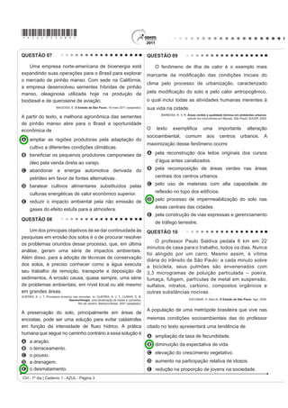 *AZUL75sab3*

QUESTÃO 07                                                                                 QUESTÃO 09

    Uma empresa norte-americana de bioenergia está                                             O fenômeno de ilha de calor é o exemplo mais
expandindo suas operações para o Brasil para explorar                                      PDUFDQWH GD PRGL¿FDomR GDV FRQGLo}HV LQLFLDLV GR
o mercado de pinhão manso. Com sede na Califórnia,
                                                                                           clima pelo processo de urbanização, caracterizado
a empresa desenvolveu sementes híbridas de pinhão
manso, oleaginosa utilizada hoje na produção de                                            SHOD PRGL¿FDomR GR VROR H SHOR FDORU DQWURSRJrQLFR
biodiesel e de querosene de aviação.                                                       o qual inclui todas as atividades humanas inerentes à
                         MAGOSSI, E. O Estado de São Paulo. 19 maio 2011 (adaptado).       sua vida na cidade.
                                                                                                 BARBOSA, R. V. R. Áreas verdes e qualidade térmica em ambientes urbanos:
A partir do texto, a melhoria agronômica das sementes                                                              estudo em microclimas em Maceió. São Paulo: EdUSP, 2005.
de pinhão manso abre para o Brasil a oportunidade
econômica de                                                                               2   WH[WR     H[HPSOL¿FD           XPD       LPSRUWante           alteração
                                                                                           socioambiental,        comum         aos      centros        urbanos. A
A ampliar as regiões produtoras pela adaptação do
                                                                                           maximização desse fenômeno ocorre
      cultivo a diferentes condições climáticas.
B EHQH¿FLDU RV SHTXHQRV SURGXWRUHV FDPSRQHVHV GH                                           A pela reconstrução dos leitos originais dos cursos

      óleo pela venda direta ao varejo.                                                        d’água antes canalizados.

C abandonar a energia automotiva derivada do                                               B pela recomposição de áreas verdes nas áreas

      petróleo em favor de fontes alternativas.                                                centrais dos centros urbanos.

D baratear cultivos alimentares substituídos pelas                                         C pelo uso de materiais com alta capacidade de

      culturas energéticas de valor econômico superior.                                        UHÀH[mR QR WRSR GRV HGLItFLRV

E reduzir o impacto ambiental pela não emissão de                                          D pelo processo de impermeabilização do solo nas

      gases do efeito estufa para a atmosfera.                                                 áreas centrais das cidades.
                                                                                           E pela construção de vias expressas e gerenciamento
QUESTÃO 08
                                                                                               de tráfego terrestre.
    Um dos principais objetivos de se dar continuidade às                                  QUESTÃO 10
pesquisas em erosão dos solos é o de procurar resolver
                                                                                               O professor Paulo Saldiva pedala 6 km em 22
os problemas oriundos desse processo, que, em última
                                                                                           minutos de casa para o trabalho, todos os dias. Nunca
análise, geram uma série de impactos ambientais.
                                                                                           foi atingido por um carro. Mesmo assim, é vítima
Além disso, para a adoção de técnicas de conservação
                                                                                           diária do trânsito de São Paulo: a cada minuto sobre
dos solos, é preciso conhecer como a água executa                                          a bicicleta, seus pulmões são envenenados com
seu trabalho de remoção, transporte e deposição de                                         3,3 microgramas de poluição particulada – poeira,
sedimentos. A erosão causa, quase sempre, uma série                                        fumaça, fuligem, partículas de metal em suspensão,
de problemas ambientais, em nível local ou até mesmo                                       sulfatos, nitratos, carbono, compostos orgânicos e
em grandes áreas.                                                                          outras substâncias nocivas.
GUERRA, A. J. T. Processos erosivos nas encostas. In: GUERRA, A. J. T.; CUNHA, S. B.
                                 Geomorfologia: uma atualização de bases e conceitos.                               ESCOBAR, H. Sem Ar. O Estado de São Paulo. Ago. 2008.
                                       Rio de Janeiro: Bertrand Brasil, 2007 (adaptado).

                                                                                           A população de uma metrópole brasileira que vive nas
A preservação do solo, principalmente em áreas de
encostas, pode ser uma solução para evitar catástrofes                                     mesmas condições socioambientais das do professor
HP IXQomR GD LQWHQVLGDGH GH ÀX[R KtGULFR $ SUiWLFD                                        citado no texto apresentará uma tendência de
humana que segue no caminho contrário a essa solução é
                                                                                           A ampliação da taxa de fecundidade.
A     a aração.
                                                                                           B diminuição da expectativa de vida.
B     o terraceamento.
                                                                                           C elevação do crescimento vegetativo.
C     o pousio.
D     a drenagem.                                                                          D aumento na participação relativa de idosos.
E     o desmatamento.                                                                      E redução na proporção de jovens na sociedade.
 CH - 1º dia | Caderno 1 - AZUL - Página 3
 