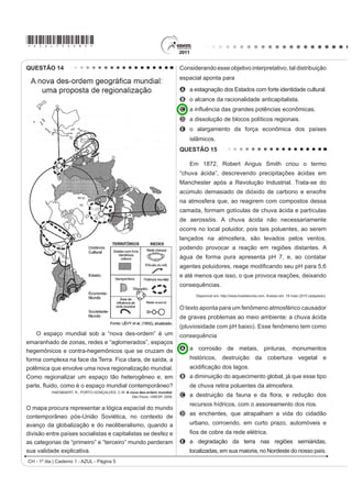 *AZUL75sab5*

QUESTÃO 14                                                                   Considerando esse objetivo interpretativo, tal distribuição
                                                                             espacial aponta para
                                                                             A a estagnação dos Estados com forte identidade cultural.
                                                                             B o alcance da racionalidade anticapitalista.
                                                                             C D LQÀXrQFLD GDV JUDQGHV SRWrQFLDV HFRQ{PLFDV
                                                                             D a dissolução de blocos políticos regionais.
                                                                             E o alargamento da força econômica dos países
                                                                                 islâmicos.
                                                                             QUESTÃO 15

                                                                                 Em 1872, Robert Angus Smith criou o termo
                                                                             “chuva ácida”, descrevendo precipitações ácidas em
                                                                             Manchester após a Revolução Industrial. Trata-se do
                                                                             acúmulo demasiado de dióxido de carbono e enxofre
                                                                             na atmosfera que, ao reagirem com compostos dessa
                                                                             camada, formam gotículas de chuva ácida e partículas
                                                                             de aerossóis. A chuva ácida não necessariamente
                                                                             ocorre no local poluidor, pois tais poluentes, ao serem
                                                                             lançados na atmosfera, são levados pelos ventos,
                                                                             podendo provocar a reação em regiões distantes. A
                                                                             água de forma pura apresenta pH 7, e, ao contatar
                                                                             DJHQWHV SROXLGRUHV UHDJH PRGL¿FDQGR VHX S+ SDUD 
                                                                             e até menos que isso, o que provoca reações, deixando
                                                                             consequências.
                                                                                   Disponível em: http://www.brasilescola.com. Acesso em: 18 maio 2010 (adaptado).


                                                                             O texto aponta para um fenômeno atmosférico causador
                                                                             de graves problemas ao meio ambiente: a chuva ácida
                                                                             (pluviosidade com pH baixo). Esse fenômeno tem como
    O espaço mundial sob a “nova des-ordem” é um                             consequência
emaranhado de zonas, redes e “aglomerados”, espaços
hegemônicos e contra-hegemônicos que se cruzam de                            A a corrosão de metais, pinturas, monumentos
forma complexa na face da Terra. Fica clara, de saída, a                         históricos, destruição da cobertura vegetal e
polêmica que envolve uma nova regionalização mundial.                            DFLGL¿FDomR GRV ODJRV
Como regionalizar um espaço tão heterogêneo e, em                            B a diminuição do aquecimento global, já que esse tipo
SDUWH ÀXLGR FRPR p R HVSDço mundial contemporâneo?                             de chuva retira poluentes da atmosfera.
           HAESBAERT, R.; PORTO-GONÇALVES, C.W. A nova des-ordem mundial.
                                                   São Paulo: UNESP, 2006.   C D GHVWUXLomR GD IDXQD H GD ÀRUD H UHGXomR GRV
                                                                                 recursos hídricos, com o assoreamento dos rios.
O mapa procura representar a lógica espacial do mundo
                                                                             D as enchentes, que atrapalham a vida do cidadão
contemporâneo pós-União Soviética, no contexto de
avanço da globalização e do neoliberalismo, quando a                             urbano, corroendo, em curto prazo, automóveis e
divisão entre países socialistas e capitalistas se desfez e                      ¿RV GH FREUH GD UHGH HOpWULFD
as categorias de “primeiro” e “terceiro” mundo perderam                      E a degradação da terra nas regiões semiáridas,
sua validade explicativa.                                                        localizadas, em sua maioria, no Nordeste do nosso país.
CH - 1º dia | Caderno 1 - AZUL - Página 5
 