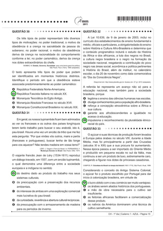 *AZUL75sab10*

QUESTÃO 30                                                                            QUESTÃO 32

    Os três tipos de poder representam três diversos                                      A Lei 10.639, de 9 de janeiro de 2003, inclui no
tipos de motivações: no poder tradicional, o motivo da                                currículo dos estabelecimentos de ensino fundamental e
                                                                                      PpGLR R¿FLDLV H SDUWLFXODUHV D REULJDWRULHGDGH GR HQVLQR
obediência é a crença na sacralidade da pessoa do
                                                                                      sobre História e Cultura Afro-Brasileira e determina que
soberano; no poder racional, o motivo da obediência
                                                                                      o conteúdo programático incluirá o estudo da História
deriva da crença na racionalidade do comportamento                                    da África e dos africanos, a luta dos negros no Brasil,
conforme a lei; no poder carismático, deriva da crença                                a cultura negra brasileira e o negro na formação da
nos dotes extraordinários do chefe.                                                   sociedade nacional, resgatando a contribuição do povo
          BOBBIO, N. Estado, Governo, Sociedade: para uma teoria geral da política.
                                         São Paulo: Paz e Terra, 1999 (adaptado).
                                                                                      negro nas áreas social, econômica e política pertinentes
                                                                                      à História do Brasil, além de instituir, no calendário
O texto apresenta três tipos de poder que podem
                                                                                      escolar, o dia 20 de novembro como data comemorativa
VHU LGHQWL¿FDGRV HP PRPHQWRV KLVWyULFRV GLVWLQWRV                                    do “Dia da Consciência Negra”.
,GHQWL¿TXH R SHUtRGR HP TXH D REHGLrQFLD HVWHYH
                                                                                                   Disponível em: http://www.planalto.gov.br. Acesso em: 27 jul. 2010 (adaptado).
associada predominantemente ao poder carismático:
                                                                                      A referida lei representa um avanço não só para a
A República Federalista Norte-Americana.                                              educação nacional, mas também para a sociedade
B República Fascista Italiana no século XX.                                           brasileira, porque
C Monarquia Teocrática do Egito Antigo.                                               A legitima o ensino das ciências humanas nas escolas.
D Monarquia Absoluta Francesa no século XVII.                                         B divulga conhecimentos para a população afro-brasileira.
                                                                                      C reforça a concepção etnocêntrica sobre a África e
E Monarquia Constitucional Brasileira no século XIX.
                                                                                        sua cultura.
QUESTÃO 31                                                                            D garante aos afrodescendentes a igualdade no
                                                                                        acesso à educação.
    Em geral, oV QRVVRV WXSLQDPEiV ¿FDP EHP DGPLUDGRV                                 E impulsiona o reconhecimento da pluralidade étnico-
ao ver os franceses e os outros dos países longínquos                                   racial do país.
terem tanto trabalho para buscar o seu arabotã, isto é,                               QUESTÃO 33
pau-brasil. Houve uma vez um ancião da tribo que me fez
                                                                                          O açúcar e suas técnicas de produção foram levados
esta pergunta: “Por que vindes vós outros, mairs e perós
                                                                                      à Europa pelos árabes no século VIII, durante a Idade
(franceses e portugueses), buscar lenha de tão longe                                  Média, mas foi principalmente a partir das Cruzadas
para vos aquecer? Não tendes madeira em vossa terra?”                                 (séculos XI e XIII) que a sua procura foi aumentando.
                               LÉRY, J. Viagem à Terra do Brasil. In: FERNANDES, F.
                                Mudanças Sociais no Brasil. São Paulo: Difel, 1974.
                                                                                      Nessa época passou a ser importado do Oriente Médio
                                                                                      e produzido em pequena escala no sul da Itália, mas
O viajante francês Jean de Léry (1534-1611) reproduz                                  continuou a ser um produto de luxo, extremamente caro,
um diálogo travado, em 1557, com um ancião tupinambá,                                 FKHJDQGR D ¿JXUDU QRV GRWHV GH SULQFHVDV FDVDGRLUDV
o qual demonstra uma diferença entre a sociedade                                      CAMPOS, R. Grandeza do Brasil no tempo de Antonil (1681-1716). São Paulo: Atual, 1996.
europeia e a indígena no sentido
                                                                                      Considerando o conceito do Antigo Sistema Colonial,
A do destino dado ao produto do trabalho nos seus                                     o açúcar foi o produto escolhido por Portugal para dar
    sistemas culturais.                                                               início à colonização brasileira, em virtude de
B da preocupação com a preservação dos recursos                                       A o lucro obtido com o seu comércio ser muito vantajoso.
    ambientais.                                                                       B os árabes serem aliados históricos dos portugueses.
C do interesse de ambas em uma exploração comercial                                   C a mão de obra necessária para o cultivo ser
                                                                                        LQVX¿FLHQWH
    mais lucrativa do pau-brasil.
                                                                                      D as feitorias africanas facilitarem a comercialização
D da curiosidade, reverência e abertura cultural recíprocas.                            desse produto.
E da preocupação com o armazenamento de madeira                                       E os nativos da América dominarem uma técnica de
    para os períodos de inverno.                                                        cultivo semelhante.

                                                                                                                      CH - 1º dia | Caderno 1 - AZUL - Página 10
 