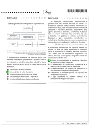 *AZUL75sab14*

QUESTÃO 44                                                                                 QUESTÃO 45

                                                                                               As migrações traQVQDFLRQDLV LQWHQVL¿FDGDV H
                                                                                           generalizadas nas últimas décadas do século XX,
                                                                                           expressam aspectos particularmente importantes da
                                                                                           problemática racial, visto como dilema também mundial.
                                                                                           Deslocam-se indivíduos, famílias e coletividades para
                                                                                           lugares próximos e distantes, envolvendo mudanças
                                                                                           mais ou menos drásticas nas condições de vida
                                                                                           e trabalho, em padrões e valores socioculturais.
                                                                                           Deslocam-se para sociedades semelhantes ou
                                                                                           radicalmente distintas, algumas vezes compreendendo
                                                                                           culturas ou mesmo civilizações totalmente diversas.
                                                                                                    IANNI, O. A era do globalismo. Rio de Janeiro: Civilização Brasileira, 1996.


                                                                                           A mobilidade populacional da segunda metade do
                                                                                           século XX teve um papel importante na formação
SILVA, E. S. O. Circuito espacial de produção e comercialização da produção familiar de
tomate no município de São José de Ubá (RJ). In: RIBEIRO, M. A.; MARAFON, G. J. (orgs.).   social e econômica de diversos estados nacionais.
                 $ PHWUySROH H R LQWHULRU ÀXPLQHQVH VLPHWULDV H DVVLPHWULDV JHRJUi¿FDV
                                               Rio de Janeiro: Gramma, 2009 (adaptado).    Uma razão para os movimentos migratórios nas
                                                                                           últimas décadas e uma política migratória atual dos
O organograma apresenta os diversos atores que                                             países desenvolvidos são
integram uma cadeia agroindustrial e a intensa relação                                     A a busca de oportunidades de trabalho e o aumento
entre os setores primário, secundário e terciário. Nesse                                     de barreiras contra a imigração.
sentido, a disposição dos atores na cadeia agroindustrial                                  B D QHFHVVLGDGH GH TXDOL¿FDomR SUR¿VVLRQDO H D
demonstra                                                                                    abertura das fronteiras para os imigrantes.
                                                                                           C o desenvolvimento de projetos de pesquisa e o
A a autonomia do setor primário.
                                                                                             acautelamento dos bens dos imigrantes.
B D LPSRUWkQFLD GR VHWRU ¿QDQFHLUR                                                        D a expansão da fronteira agrícola e a expulsão dos
C o distanciamento entre campo e cidade.                                                     LPLJUDQWHV TXDOL¿FDGRV
D a subordinação da indústria à agricultura.                                               E D IXJD GHFRUUHQWH GH FRQÀLWRV SROtWLFRV H R
E a horizontalidade das relações produtivas.                                                 fortalecimento de políticas sociais.




                                                                                                                     CH - 1º dia | Caderno 1 - AZUL - Página 14
 