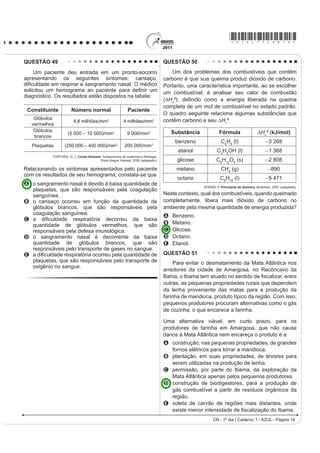 *AZUL75sab16*

QUESTÃO 49                                                                     QUESTÃO 50
    Um paciente deu entrada em um pronto-socorro                                   Um dos problemas dos combustíveis que contêm
apresentando os seguintes sintomas: cansaço,                                   carbono é que sua queima produz dióxido de carbono.
GL¿FXOGDGH HP UHVSLUDU H VDQJUDPHQWR QDVDO 2 PpGLFR                           Portanto, uma característica importante, ao se escolher
VROLFLWRX XP KHPRJUDPD DR SDFLHQWH SDUD GH¿QLU XP                              um combustível, é analisar seu calor de combustão
diagnóstico. Os resultados estão dispostos na tabela:
                                                                               (¨+cº), GH¿QLGR FRPR D HQHUJLD OLEHUDGD QD TXHLPD
                                                                               completa de um mol de combustível no estado padrão.
 Constituinte         Número normal                      Paciente
                                                                               O quadro seguinte relaciona algumas substâncias que
    Glóbulos                                                                   contêm carbono e seu ¨+cº.
                       4,8 milhões/mm3                 4 milhões/mm3
   vermelhos
    Glóbulos                                                                       Substância            Fórmula                  ¨+cº (kJ/mol)
                    (5 000 – 10 000)/mm3                 9 000/mm3
    brancos
                                                                                    benzeno               C6H6 (l)                     3 268
   Plaquetas      (250 000 – 400 000)/mm3              200 000/mm3
                                                                                     etanol             C2H5OH (l)                     1 368
           TORTORA, G. J. Corpo Humano IXQGDPHQWRV GH DQDWRPLD H ¿VLRORJLD
                                      Porto Alegre: Artmed, 2000 (adaptado).         glicose           C6H12O6 (s)                     2 808
Relacionando os sintomas apresentados pelo paciente                                 metano                CH4 (g)                       890
com os resultados de seu hemograma, constata-se que
                                                                                     octano               C8H18 (l)                    5 471
A o sangramento nasal é devido à baixa quantidade de
                                                                                                ATKINS, P. Princípios de Química. Bookman, 2007 (adaptado).
  plaquetas, que são responsáveis pela coagulação
  sanguínea.                                                                   Neste contexto, qual dos combustíveis, quando queimado
B o cansaço ocorreu em função da quantidade de                                 completamente, libera mais dióxido de carbono no
  glóbulos brancos, que são responsáveis pela                                  ambiente pela mesma quantidade de energia produzida?
  coagulação sanguínea.                                                        A   Benzeno.
C D GL¿FXOGDGH UHVSLUDWyULD GHFRUUHX GD EDL[D
  quantidade de glóbulos vermelhos, que são                                    B   Metano.
  responsáveis pela defesa imunológica.                                        C   Glicose.
D o sangramento nasal é decorrente da baixa                                    D   Octano.
  quantidade de glóbulos brancos, que são                                      E   Etanol.
  responsáveis pelo transporte de gases no sangue.
E D GL¿FXOGDGH UHVSLUDWyULD RFRUUHX SHOD TXDQWLGDGH GH                         QUESTÃO 51
  plaquetas, que são responsáveis pelo transporte de                                Para evitar o desmatamento da Mata Atlântica nos
  oxigênio no sangue.
                                                                               arredores da cidade de Amargosa, no Recôncavo da
                                                                               %DKLD R ,EDPD WHP DWXDGR QR VHQWLGR GH ¿VFDOL]DU HQWUH
                                                                               outras, as pequenas propriedades rurais que dependem
                                                                               da lenha proveniente das matas para a produção da
                                                                               farinha de mandioca, produto típico da região. Com isso,
                                                                               pequenos produtores procuram alternativas como o gás
                                                                               de cozinha, o que encarece a farinha.

                                                                               Uma alternativa viável, em curto prazo, para os
                                                                               produtores de farinha em Amargosa, que não cause
                                                                               danos à Mata Atlântica nem encareça o produto é a
                                                                               A construção, nas pequenas propriedades, de grandes
                                                                                 fornos elétricos para torrar a mandioca.
                                                                               B plantação, em suas propriedades, de árvores para
                                                                                 serem utilizadas na produção de lenha.
                                                                               C permissão, por parte do Ibama, da exploração da
                                                                                 Mata Atlântica apenas pelos pequenos produtores.
                                                                               D construção de biodigestores, para a produção de
                                                                                 gás combustível a partir de resíduos orgânicos da
                                                                                 região.
                                                                               E coleta de carvão de regiões mais distantes, onde
                                                                                 H[LVWH PHQRU LQWHQVLGDGH GH ¿VFDOL]DomR GR Ibama.
                                                                                                     CN - 1º dia | Caderno 1 - AZUL - Página 16
 