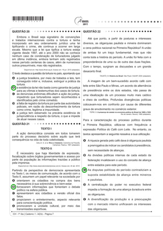 *AZUL75sab7*

QUESTÃO 20                                                                                QUESTÃO 22

     Embora o Brasil seja signatário de convenções
                                                                                             Até que ponto, a partir de posturas e interesses
e tratados internacionais contra a tortura e tenha
incorporado em seu ordenamento jurídico uma lei                                           diversos, as oligarquias paulista e mineira dominaram
WLSL¿FDQGR R FULPH HOH FRQWLQXD D RFRUUHU HP ODUJD                                       a cena política nacional na Primeira República? A união
HVFDOD 0HVPR TXH D OHL TXH WLSL¿FD D WRUWXUD HVWHMD
vigente desde 1997, até o ano 2000 não se conhece                                         de ambas foi um traço fundamental, mas que não
nenhum caso de condenação de torturadores julgado                                         conta toda a história do período. A união foi feita com a
em última instância, embora tenham sido registrados
nesse período centenas de casos, além de numerosos                                        preponderância de uma ou de outra das duas frações.
outros presumíveis, mas não registrados.                                                  Com o tempo, surgiram as discussões e um grande
            Disponível em: http://www.dhnet.org.br. Acesso em: 16 jun. 2010 (adaptado).
                                                                                          GHVDFHUWR ¿QDO
O texto destaca a questão da tortura no país, apontando que
                                                                                                            FAUSTO, B. História do Brasil. São Paulo: EdUSP, 2004 (adaptado).
A a justiça brasileira, por meio de tratados e leis, tem
  conseguido inibir e, inclusive, extinguir a prática da                                     A imagem de um bem-sucedido acordo café com
  tortura.                                                                                leite entre São Paulo e Minas, um acordo de alternância
B a existência da lei não basta como garantia de justiça
  para as vítimas e testemunhas dos casos de tortura.                                     de presidência entre os dois estados, não passa de
C DV GHQ~QFLDV DQ{QLPDV GL¿FXOWDP D DomR GD MXVWLoD                                      uma idealização de um processo muito mais caótico
  impedindo que torturadores sejam reconhecidos e
  LGHQWL¿FDGRV SHOR FULPH FRPHWLGR                                                       H FKHLR GH FRQÀLWRV 3URIXQGDV GLYHUJrQFLDV SROtWLFDV
D a falta de registro da tortura por parte das autoridades                                colocavam-nos em confronto por causa de diferentes
  policiais, em razão do desconhecimento da tortura
  como crime, legitima a impunidade.                                                      graus de envolvimento no comércio exterior.
E a justiça tem esbarrado na precária existência de                                            TOPIK, S. A presença do estado na economia política do Brasil de 1889 a 1930.
                                                                                                                                     Rio de Janeiro: Record, 1989 (adaptado).
  jurisprudência a respeito da tortura, o que a impede
  de atuar nesses casos.                                                                  Para a caracterização do processo político durante
QUESTÃO 21                                                                                a Primeira República, utiliza-se com frequência a
                                  TEXTO I                                                 expressão Política do Café com Leite. No entanto, os
    A ação democrática consiste em todos tomarem                                          textos apresentam a seguinte ressalva a sua utilização:
parte do processo decisório sobre aquilo que terá
consequência na vida de toda coletividade.                                                A A riqueza gerada pelo café dava à oligarquia paulista
                            GALLO, S. et al. Ética e Cidadania. DPLQKRV GD )LORVR¿D
                                                  Campinas: Papirus, 1997 (adaptado).
                                                                                             a prerrogativa de indicar os candidatos à presidência,
                                  TEXTO II
                                                                                             sem necessidade de alianças.
    É necessário que haja liberdade de expressão,
¿VFDOL]DomR VREUH yUJmRV JRYHUQDPHQWDLV H DFHVVR SRU                                      B As divisões políticas internas de cada estado da
parte da população às informações trazidas a público                                         federação invalidavam o uso do conceito de aliança
pela imprensa.
     Disponível em: http://www.observatoriodaimprensa.com.br. Acesso em: 24 abr. 2010.       entre estados para este período.
Partindo da perspectiva de democracia apresentada                                         C As disputas políticas do período contradiziam a
no Texto I, os meios de comunicação, de acordo com o                                         suposta estabilidade da aliança entre mineiros
Texto II, assumem um papel relevante na sociedade por
A orientarem os cidadãos na compra dos bens                                                  e paulistas.
    necessários à sua sobrevivência e bem-estar.                                          D A centralização do poder no executivo federal
B fornecerem informações que fomentam o debate
    político na esfera pública.                                                              impedia a formação de uma aliança duradoura entre
C DSUHVHQWDUHP DRV FLGDGmRV D YHUVmR R¿FLDO GRV                                              as oligarquias.
    fatos.
D propiciarem o entretenimento, aspecto relevante                                         E $ GLYHUVL¿FDomR GD SURGXomR H D SUHRFXSDomR
    para conscientização política.
                                                                                             FRP R PHUFDGR LQWHUQR XQL¿FDYDP RV LQWHUHVVHV
E promoverem a unidade cultural, por meio das
    transmissões esportivas.                                                                 das oligarquias.
CH - 1º dia | Caderno 1 - AZUL - Página 7
 
