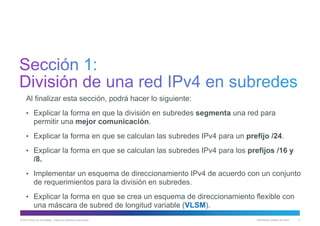 © 2013 Cisco y/o sus filiales. Todos los derechos reservados. Información pública de Cisco 3
Al finalizar esta sección, podrá hacer lo siguiente:
• Explicar la forma en que la división en subredes segmenta una red para
permitir una mejor comunicación.
• Explicar la forma en que se calculan las subredes IPv4 para un prefijo /24.
• Explicar la forma en que se calculan las subredes IPv4 para los prefijos /16 y
/8.
• Implementar un esquema de direccionamiento IPv4 de acuerdo con un conjunto
de requerimientos para la división en subredes.
• Explicar la forma en que se crea un esquema de direccionamiento flexible con
una máscara de subred de longitud variable (VLSM).
 