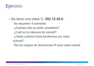 © 2013 Cisco y/o sus filiales. Todos los derechos reservados. Información pública de Cisco 40
• Se tiene una clase C: 202.12.45.0
Se requieren 5 subredes
¿Cuántos bits se piden prestados?
¿Cuál es la máscara de subred?
¿Hasta cuántos hosts tendremos por cada
subred?.
Dar los rangos de direcciones IP para cada subred
 