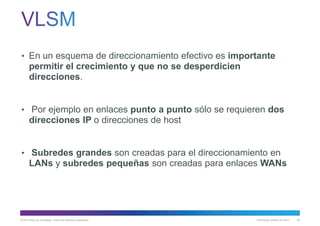 © 2013 Cisco y/o sus filiales. Todos los derechos reservados. Información pública de Cisco 62
• En un esquema de direccionamiento efectivo es importante
permitir el crecimiento y que no se desperdicien
direcciones.
• Por ejemplo en enlaces punto a punto sólo se requieren dos
direcciones IP o direcciones de host
• Subredes grandes son creadas para el direccionamiento en
LANs y subredes pequeñas son creadas para enlaces WANs
 