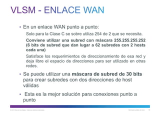 © 2013 Cisco y/o sus filiales. Todos los derechos reservados. Información pública de Cisco 63
• En un enlace WAN punto a punto:
Solo para la Clase C se sobre utiliza 254 de 2 que se necesita.
Conviene utilizar una subred con máscara 255.255.255.252
(6 bits de subred que dan lugar a 62 subredes con 2 hosts
cada una)
Satisface los requerimientos de direccionamiento de esa red y
deja libre el espacio de direcciones para ser utilizado en otras
redes.
• Se puede utilizar una máscara de subred de 30 bits
para crear subredes con dos direcciones de host
válidas
• Esta es la mejor solución para conexiones punto a
punto
 