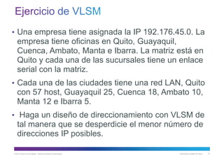 © 2013 Cisco y/o sus filiales. Todos los derechos reservados. Información pública de Cisco 73
• Una empresa tiene asignada la IP 192.176.45.0. La
empresa tiene oficinas en Quito, Guayaquil,
Cuenca, Ambato, Manta e Ibarra. La matriz está en
Quito y cada una de las sucursales tiene un enlace
serial con la matriz.
• Cada una de las ciudades tiene una red LAN, Quito
con 57 host, Guayaquil 25, Cuenca 18, Ambato 10,
Manta 12 e Ibarra 5.
• Haga un diseño de direccionamiento con VLSM de
tal manera que se desperdicie el menor número de
direcciones IP posibles.
 
