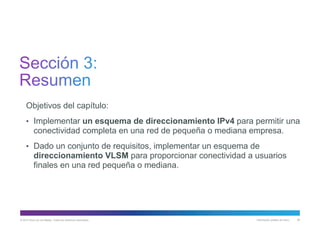 © 2013 Cisco y/o sus filiales. Todos los derechos reservados. Información pública de Cisco 80
Objetivos del capítulo:
• Implementar un esquema de direccionamiento IPv4 para permitir una
conectividad completa en una red de pequeña o mediana empresa.
• Dado un conjunto de requisitos, implementar un esquema de
direccionamiento VLSM para proporcionar conectividad a usuarios
finales en una red pequeña o mediana.
 