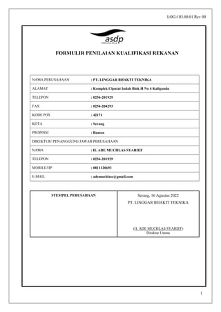 1
FORMULIR PENILAIAN KUALIFIKASI REKANAN
NAMA PERUSAHAAN : PT. LINGGAR BHAKTI TEKNIKA
ALAMAT : Komplek Ciputat Indah Blok H No 4 Kaligandu
TELEPON : 0254-201929
FAX : 0254-204293
KODE POS : 42171
KOTA : Serang
PROPINSI : Banten
DIREKTUR/ PENANGGUNG JAWAB PERUSAHAAN
NAMA : H. ADE MUCHLAS SYARIEF
TELEPON : 0254-201929
MOBILE/HP : 0811120693
E-MAIL : ademuchlass@gmail.com
STEMPEL PERUSAHAAN Serang, 16 Agustus 2022
PT. LINGGAR BHAKTI TEKNIKA
(H. ADE MUCHLAS SYARIEF)
Direktur Utama
LOG-103.00.01 Rev 00
 