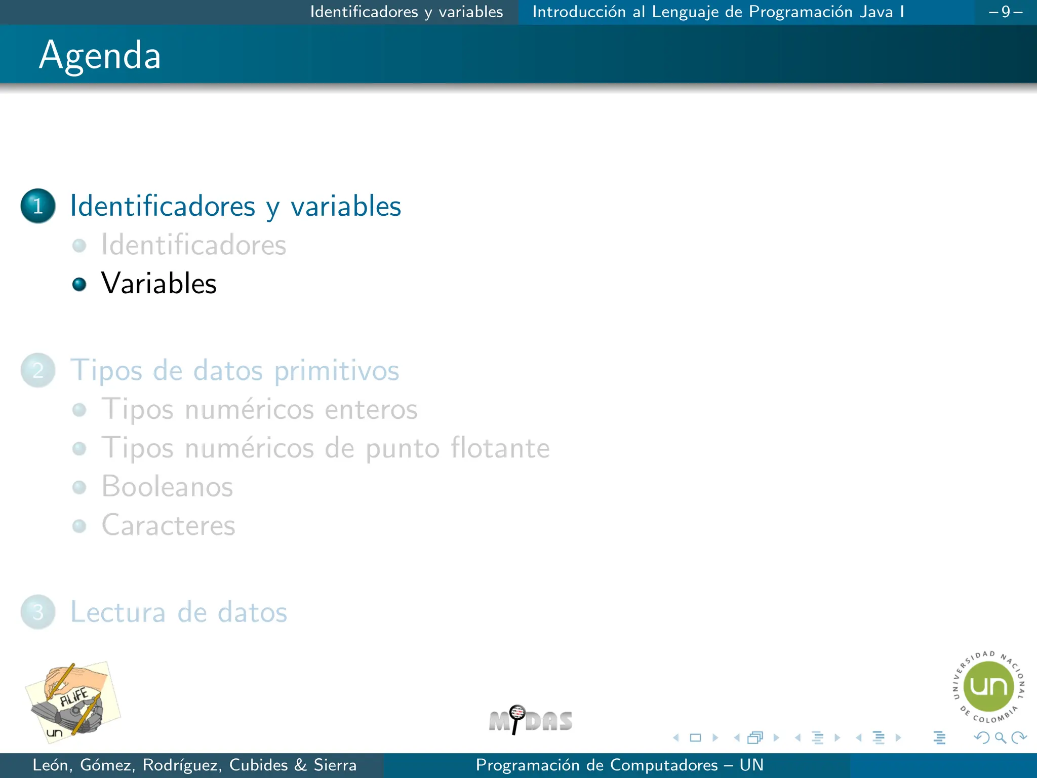 Identificadores y variables Introducción al Lenguaje de Programación Java I – 9 –
Agenda
1 Identificadores y variables
Identificadores
Variables
2 Tipos de datos primitivos
Tipos numéricos enteros
Tipos numéricos de punto flotante
Booleanos
Caracteres
3 Lectura de datos
León, Gómez, Rodrı́guez, Cubides & Sierra Programación de Computadores – UN
 