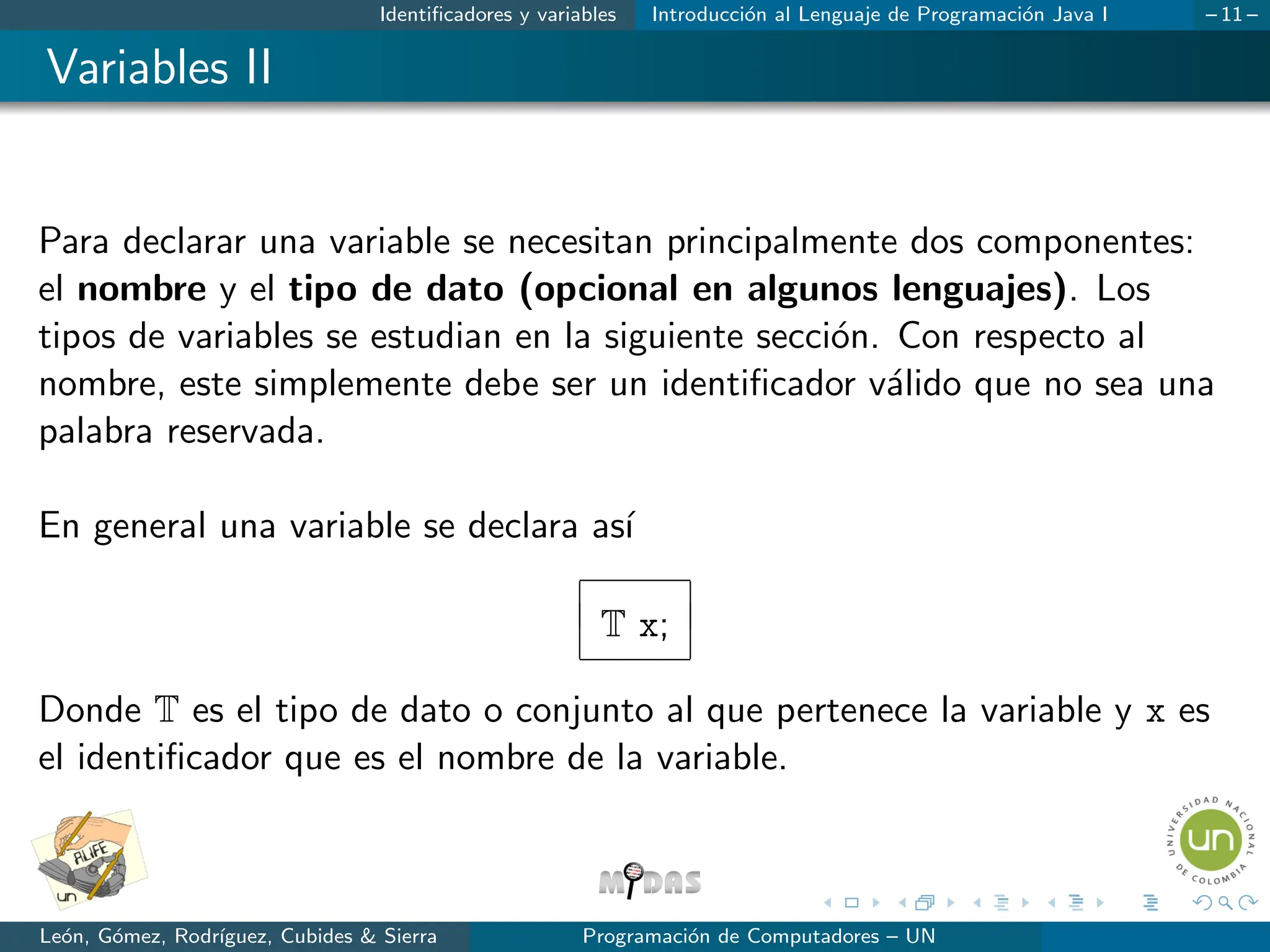Identificadores y variables Introducción al Lenguaje de Programación Java I – 11 –
Variables II
Para declarar una variable se necesitan principalmente dos componentes:
el nombre y el tipo de dato (opcional en algunos lenguajes). Los
tipos de variables se estudian en la siguiente sección. Con respecto al
nombre, este simplemente debe ser un identificador válido que no sea una
palabra reservada.
En general una variable se declara ası́
T x;
Donde T es el tipo de dato o conjunto al que pertenece la variable y x es
el identificador que es el nombre de la variable.
León, Gómez, Rodrı́guez, Cubides & Sierra Programación de Computadores – UN
 