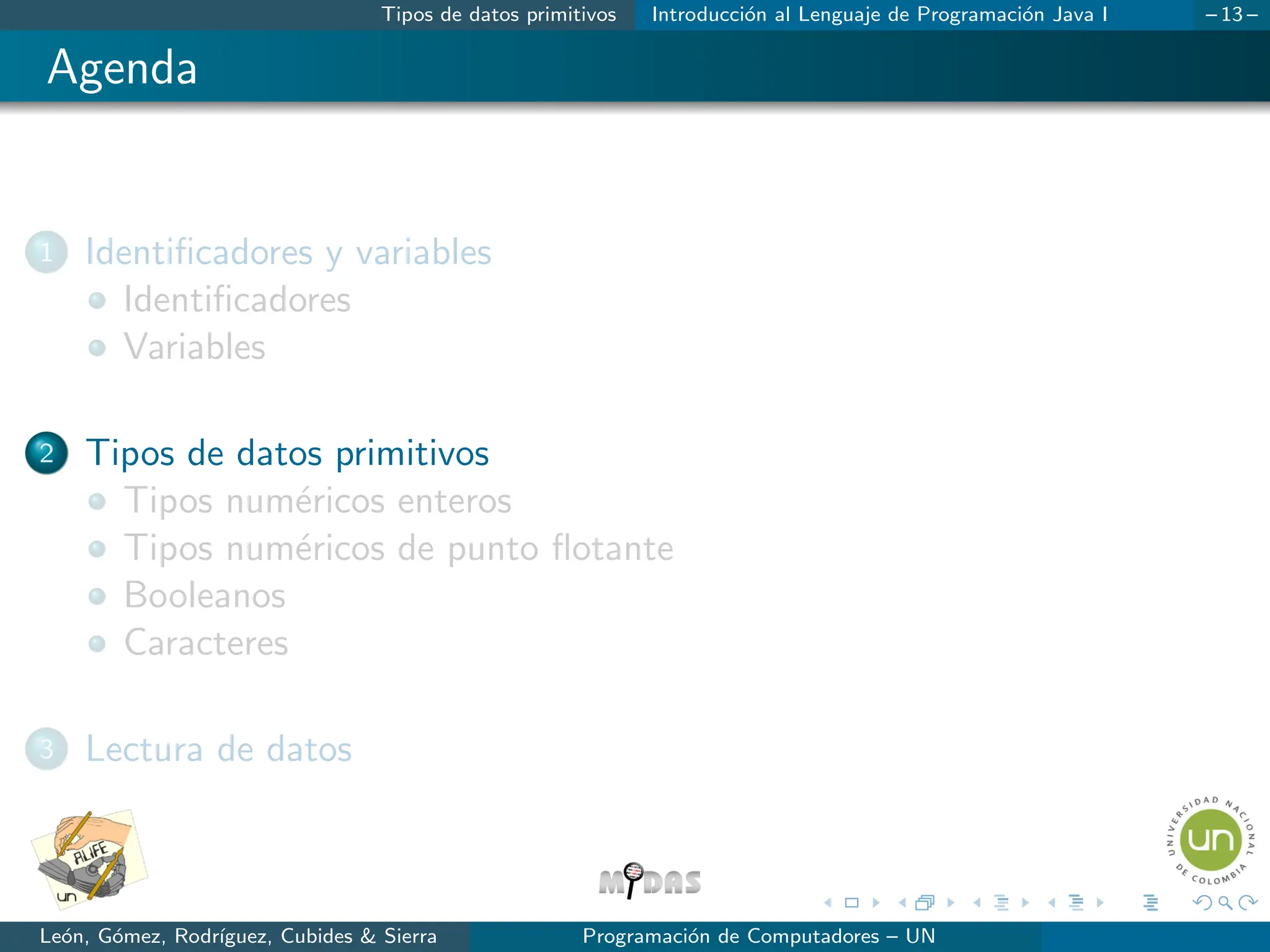 Tipos de datos primitivos Introducción al Lenguaje de Programación Java I – 13 –
Agenda
1 Identificadores y variables
Identificadores
Variables
2 Tipos de datos primitivos
Tipos numéricos enteros
Tipos numéricos de punto flotante
Booleanos
Caracteres
3 Lectura de datos
León, Gómez, Rodrı́guez, Cubides & Sierra Programación de Computadores – UN
 