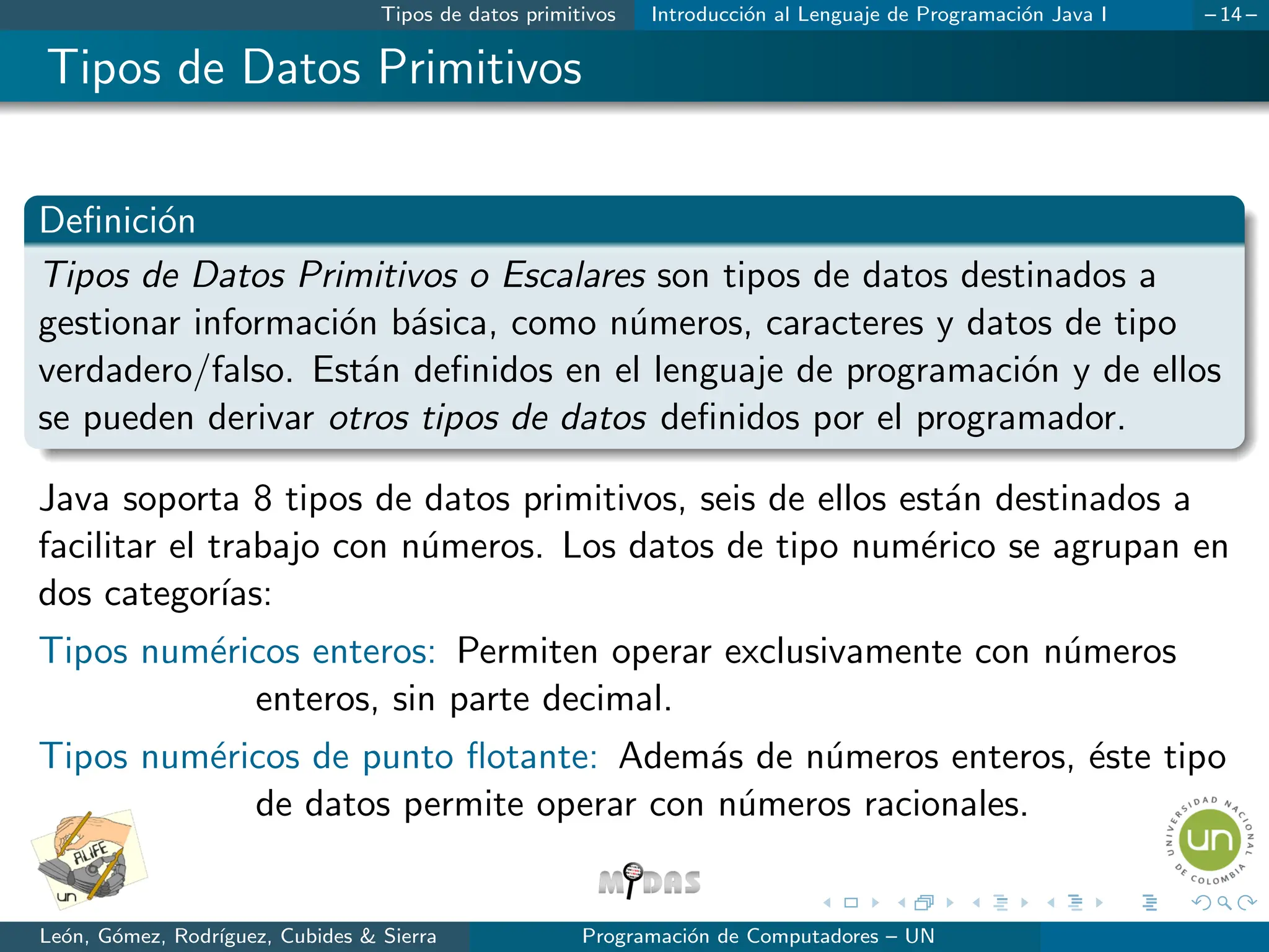 Tipos de datos primitivos Introducción al Lenguaje de Programación Java I – 14 –
Tipos de Datos Primitivos
Definición
Tipos de Datos Primitivos o Escalares son tipos de datos destinados a
gestionar información básica, como números, caracteres y datos de tipo
verdadero/falso. Están definidos en el lenguaje de programación y de ellos
se pueden derivar otros tipos de datos definidos por el programador.
Java soporta 8 tipos de datos primitivos, seis de ellos están destinados a
facilitar el trabajo con números. Los datos de tipo numérico se agrupan en
dos categorı́as:
Tipos numéricos enteros: Permiten operar exclusivamente con números
enteros, sin parte decimal.
Tipos numéricos de punto flotante: Además de números enteros, éste tipo
de datos permite operar con números racionales.
León, Gómez, Rodrı́guez, Cubides & Sierra Programación de Computadores – UN
 