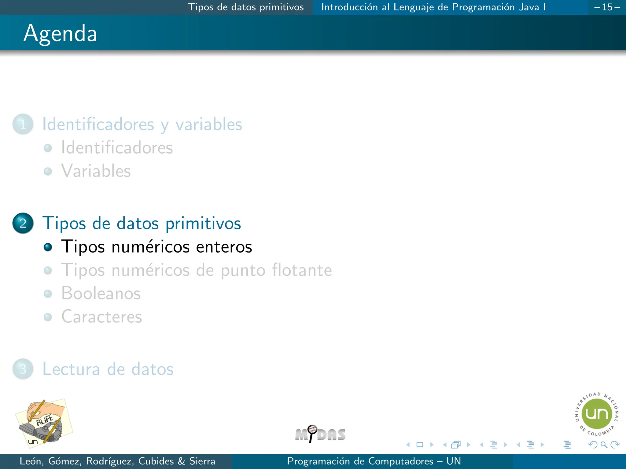 Tipos de datos primitivos Introducción al Lenguaje de Programación Java I – 15 –
Agenda
1 Identificadores y variables
Identificadores
Variables
2 Tipos de datos primitivos
Tipos numéricos enteros
Tipos numéricos de punto flotante
Booleanos
Caracteres
3 Lectura de datos
León, Gómez, Rodrı́guez, Cubides & Sierra Programación de Computadores – UN
 