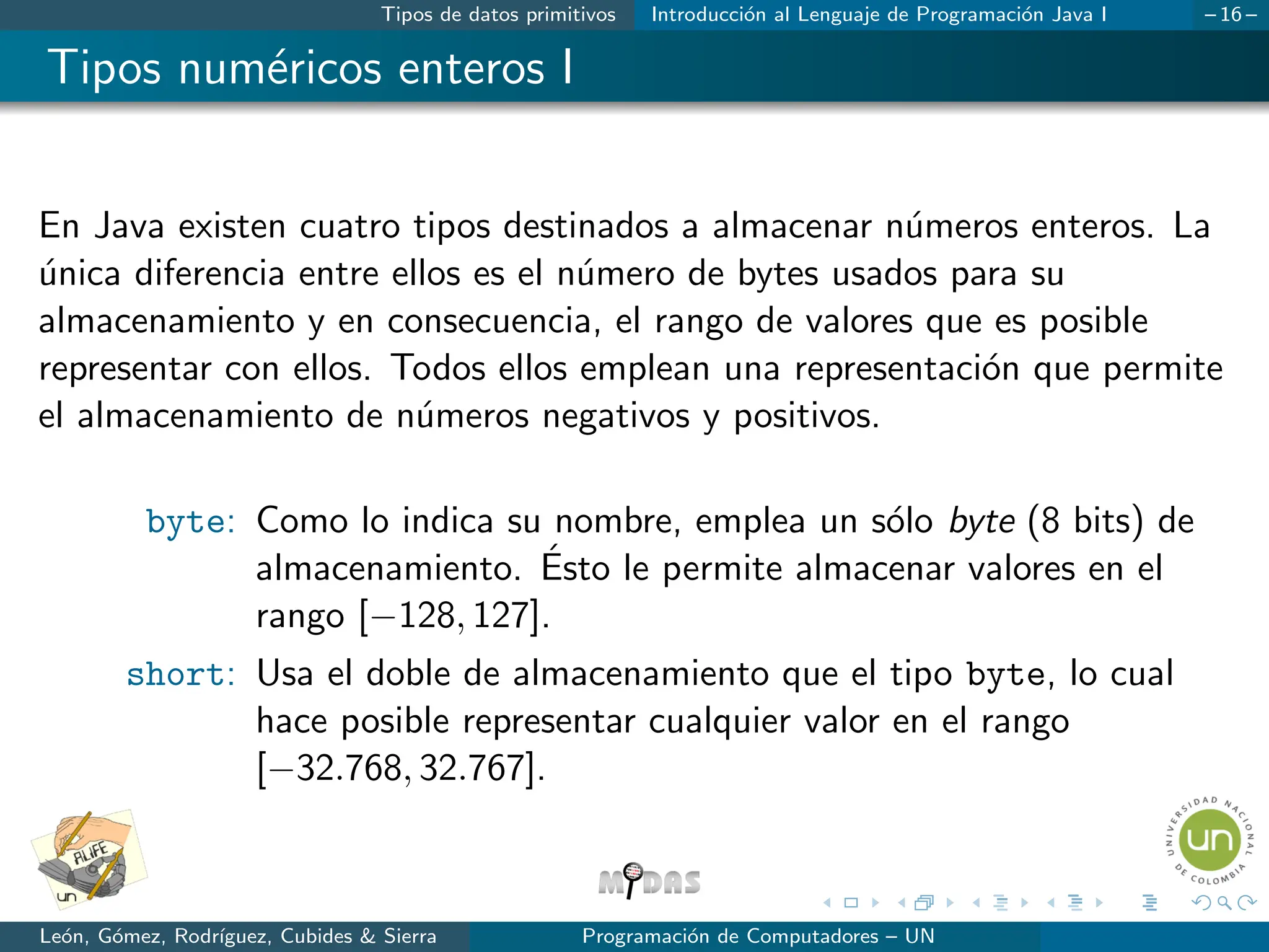 Tipos de datos primitivos Introducción al Lenguaje de Programación Java I – 16 –
Tipos numéricos enteros I
En Java existen cuatro tipos destinados a almacenar números enteros. La
única diferencia entre ellos es el número de bytes usados para su
almacenamiento y en consecuencia, el rango de valores que es posible
representar con ellos. Todos ellos emplean una representación que permite
el almacenamiento de números negativos y positivos.
byte: Como lo indica su nombre, emplea un sólo byte (8 bits) de
almacenamiento. Ésto le permite almacenar valores en el
rango [−128, 127].
short: Usa el doble de almacenamiento que el tipo byte, lo cual
hace posible representar cualquier valor en el rango
[−32.768, 32.767].
León, Gómez, Rodrı́guez, Cubides & Sierra Programación de Computadores – UN
 