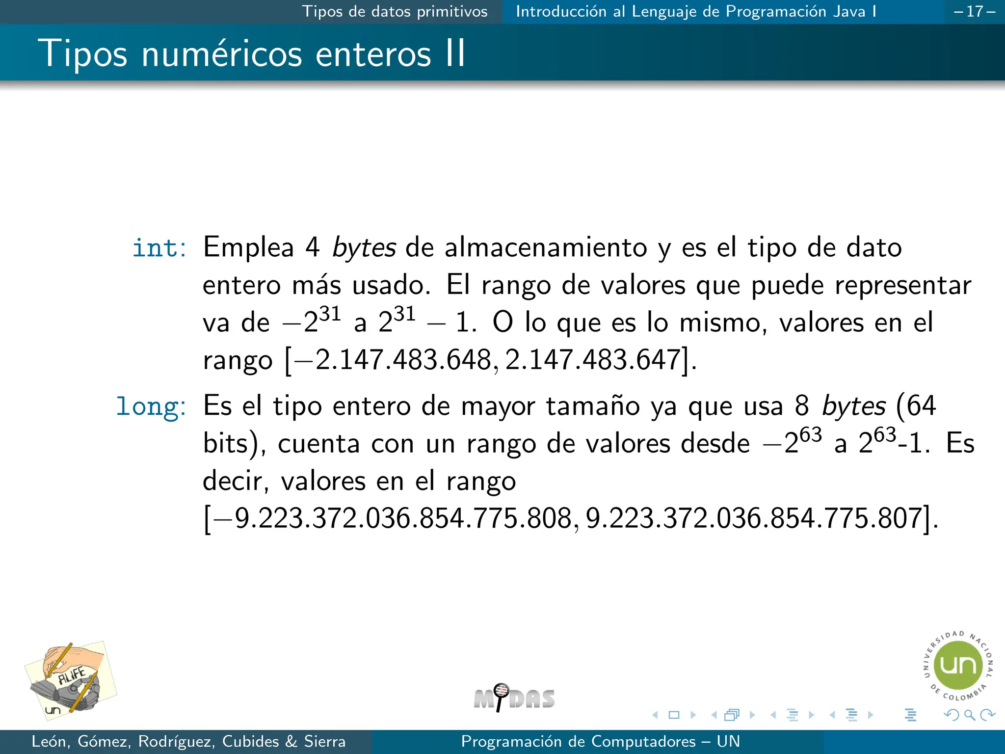 Tipos de datos primitivos Introducción al Lenguaje de Programación Java I – 17 –
Tipos numéricos enteros II
int: Emplea 4 bytes de almacenamiento y es el tipo de dato
entero más usado. El rango de valores que puede representar
va de −231 a 231 − 1. O lo que es lo mismo, valores en el
rango [−2.147.483.648, 2.147.483.647].
long: Es el tipo entero de mayor tamaño ya que usa 8 bytes (64
bits), cuenta con un rango de valores desde −263 a 263-1. Es
decir, valores en el rango
[−9.223.372.036.854.775.808, 9.223.372.036.854.775.807].
León, Gómez, Rodrı́guez, Cubides & Sierra Programación de Computadores – UN
 