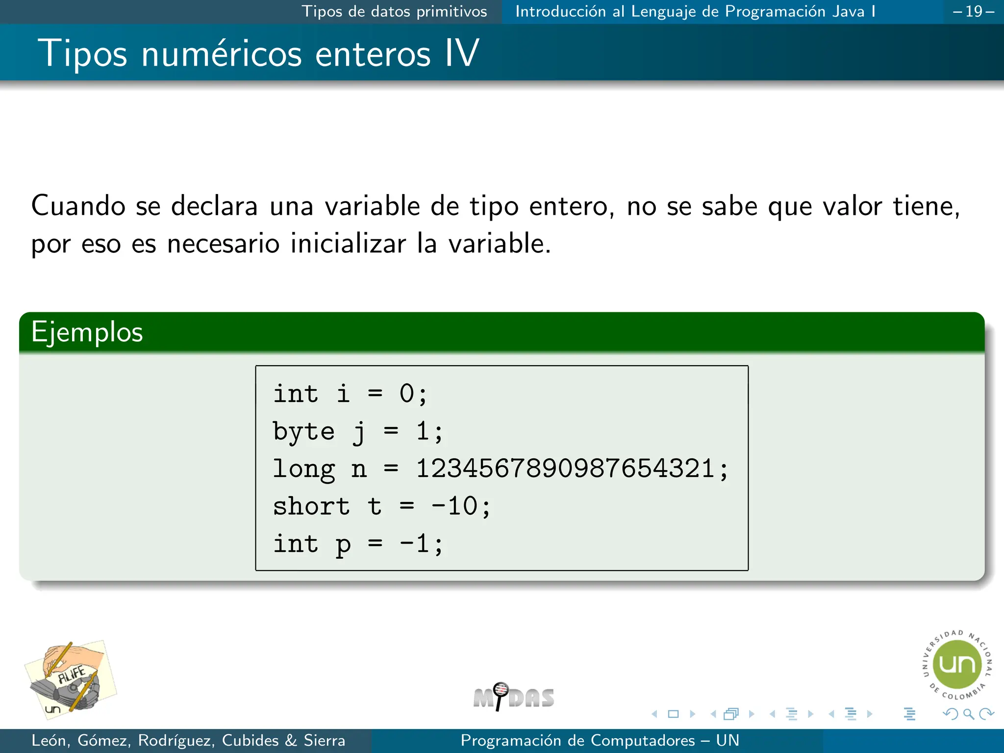 Tipos de datos primitivos Introducción al Lenguaje de Programación Java I – 19 –
Tipos numéricos enteros IV
Cuando se declara una variable de tipo entero, no se sabe que valor tiene,
por eso es necesario inicializar la variable.
Ejemplos
int i = 0;
byte j = 1;
long n = 1234567890987654321;
short t = -10;
int p = -1;
León, Gómez, Rodrı́guez, Cubides & Sierra Programación de Computadores – UN
 