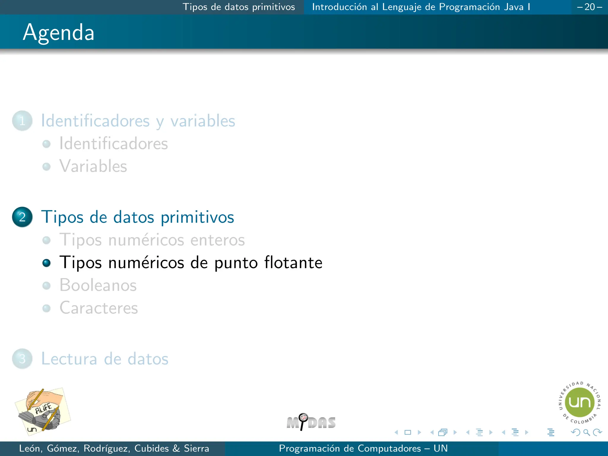 Tipos de datos primitivos Introducción al Lenguaje de Programación Java I – 20 –
Agenda
1 Identificadores y variables
Identificadores
Variables
2 Tipos de datos primitivos
Tipos numéricos enteros
Tipos numéricos de punto flotante
Booleanos
Caracteres
3 Lectura de datos
León, Gómez, Rodrı́guez, Cubides & Sierra Programación de Computadores – UN
 
