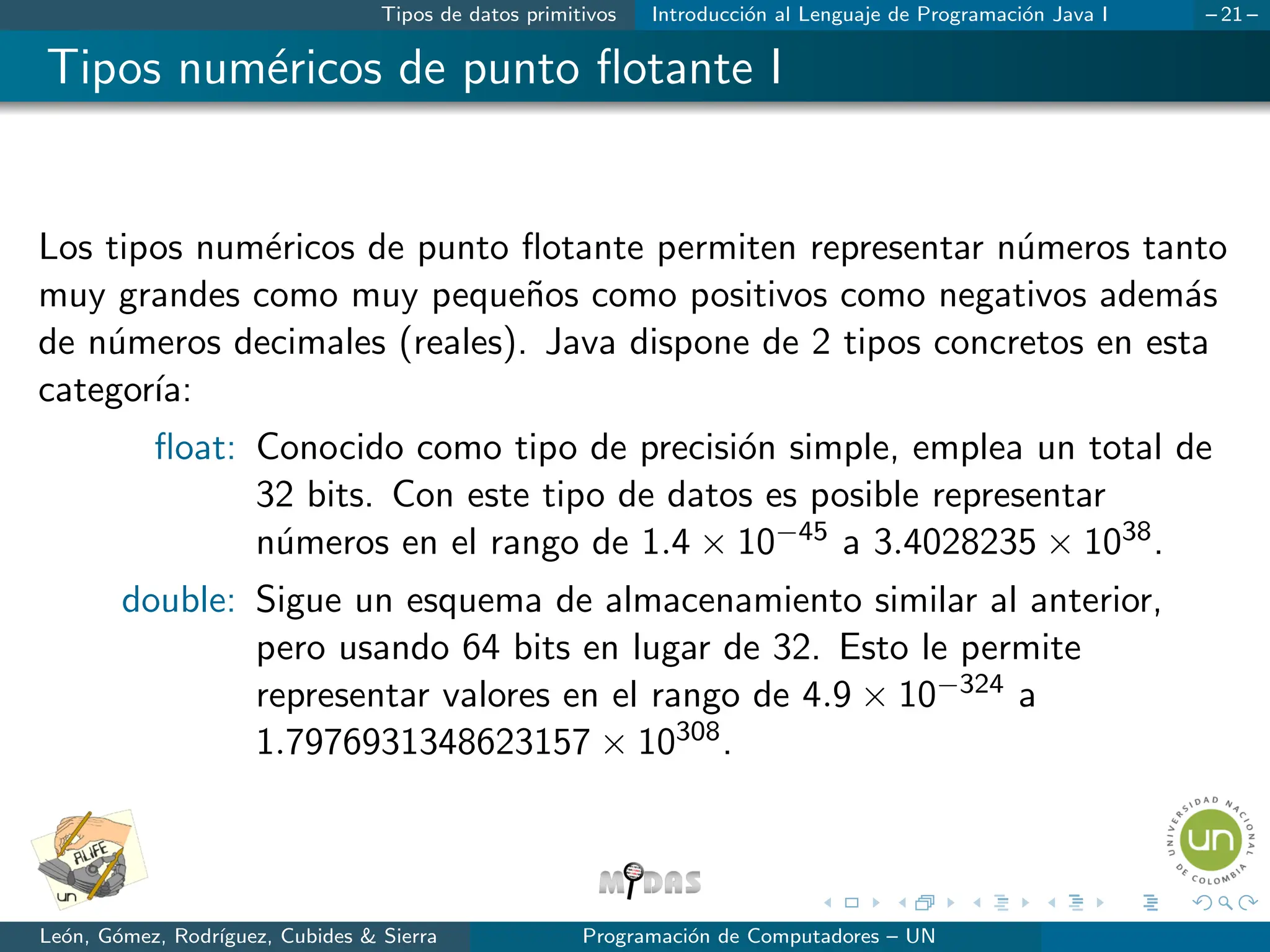 Tipos de datos primitivos Introducción al Lenguaje de Programación Java I – 21 –
Tipos numéricos de punto flotante I
Los tipos numéricos de punto flotante permiten representar números tanto
muy grandes como muy pequeños como positivos como negativos además
de números decimales (reales). Java dispone de 2 tipos concretos en esta
categorı́a:
float: Conocido como tipo de precisión simple, emplea un total de
32 bits. Con este tipo de datos es posible representar
números en el rango de 1.4 × 10−45 a 3.4028235 × 1038.
double: Sigue un esquema de almacenamiento similar al anterior,
pero usando 64 bits en lugar de 32. Esto le permite
representar valores en el rango de 4.9 × 10−324 a
1.7976931348623157 × 10308.
León, Gómez, Rodrı́guez, Cubides & Sierra Programación de Computadores – UN
 