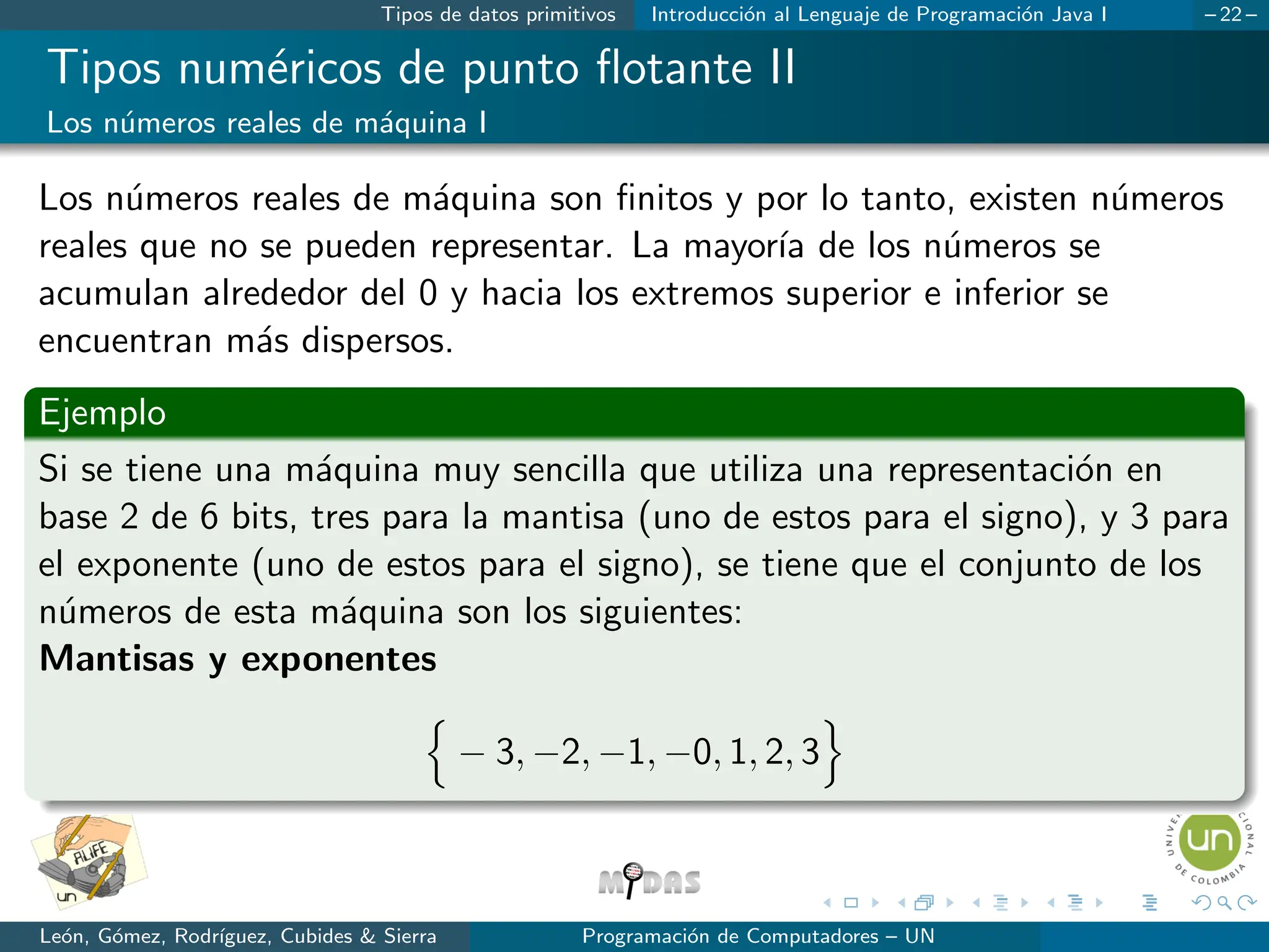 Tipos de datos primitivos Introducción al Lenguaje de Programación Java I – 22 –
Tipos numéricos de punto flotante II
Los números reales de máquina I
Los números reales de máquina son finitos y por lo tanto, existen números
reales que no se pueden representar. La mayorı́a de los números se
acumulan alrededor del 0 y hacia los extremos superior e inferior se
encuentran más dispersos.
Ejemplo
Si se tiene una máquina muy sencilla que utiliza una representación en
base 2 de 6 bits, tres para la mantisa (uno de estos para el signo), y 3 para
el exponente (uno de estos para el signo), se tiene que el conjunto de los
números de esta máquina son los siguientes:
Mantisas y exponentes
n
− 3, −2, −1, −0, 1, 2, 3
o
León, Gómez, Rodrı́guez, Cubides & Sierra Programación de Computadores – UN
 