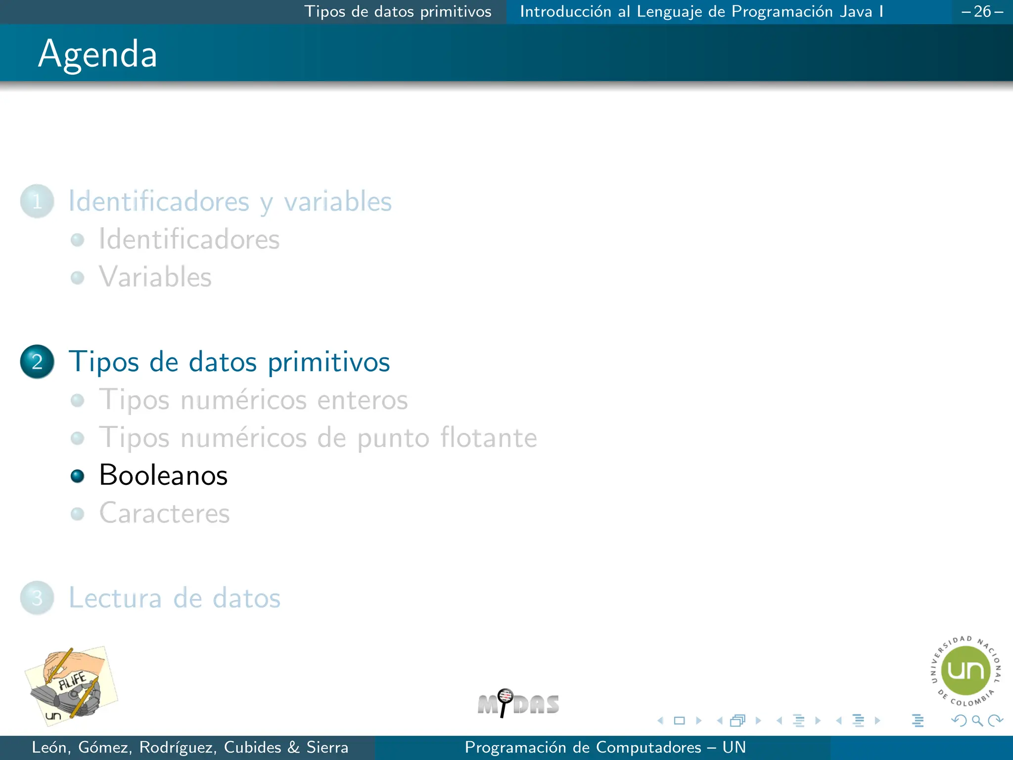 Tipos de datos primitivos Introducción al Lenguaje de Programación Java I – 26 –
Agenda
1 Identificadores y variables
Identificadores
Variables
2 Tipos de datos primitivos
Tipos numéricos enteros
Tipos numéricos de punto flotante
Booleanos
Caracteres
3 Lectura de datos
León, Gómez, Rodrı́guez, Cubides & Sierra Programación de Computadores – UN
 