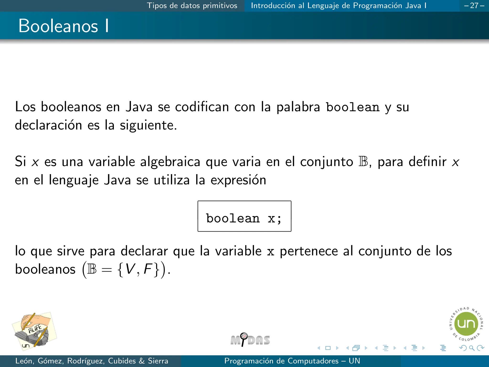 Tipos de datos primitivos Introducción al Lenguaje de Programación Java I – 27 –
Booleanos I
Los booleanos en Java se codifican con la palabra boolean y su
declaración es la siguiente.
Si x es una variable algebraica que varia en el conjunto B, para definir x
en el lenguaje Java se utiliza la expresión
boolean x;
lo que sirve para declarar que la variable x pertenece al conjunto de los
booleanos B = {V , F}

.
León, Gómez, Rodrı́guez, Cubides  Sierra Programación de Computadores – UN
 
