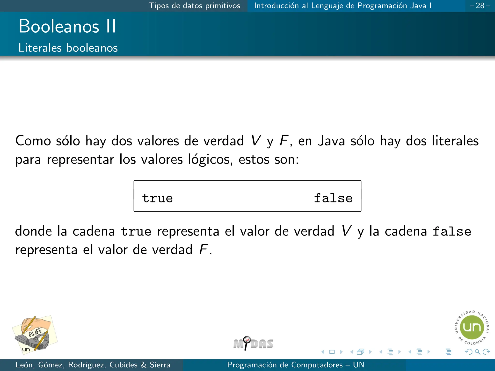 Tipos de datos primitivos Introducción al Lenguaje de Programación Java I – 28 –
Booleanos II
Literales booleanos
Como sólo hay dos valores de verdad V y F, en Java sólo hay dos literales
para representar los valores lógicos, estos son:
true false
donde la cadena true representa el valor de verdad V y la cadena false
representa el valor de verdad F.
León, Gómez, Rodrı́guez, Cubides  Sierra Programación de Computadores – UN
 