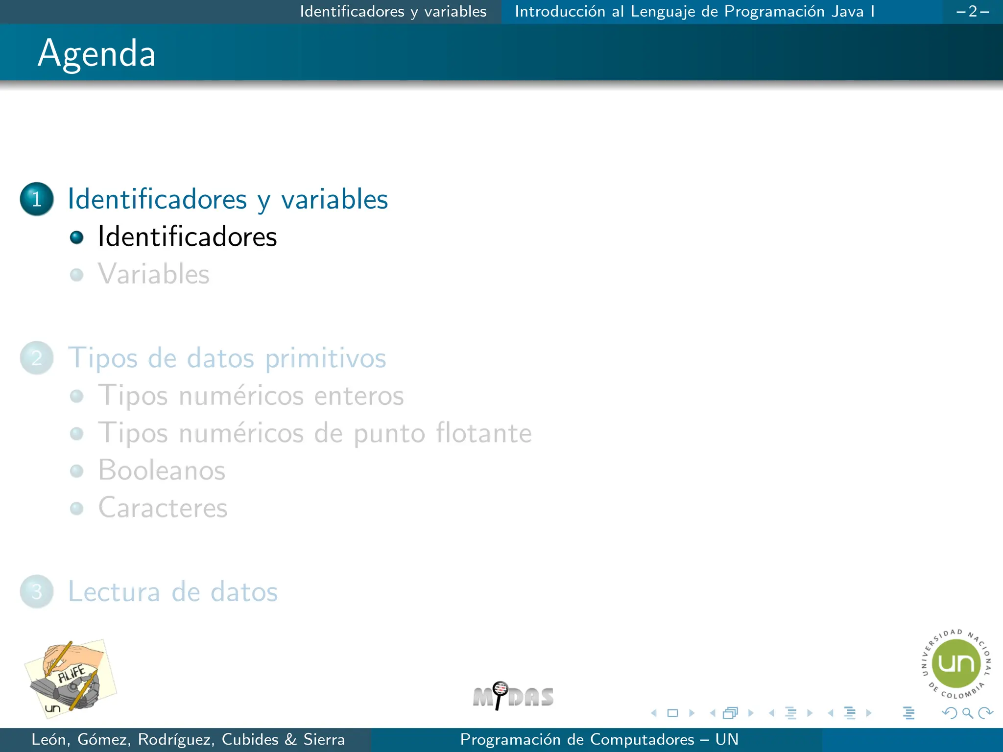 Identificadores y variables Introducción al Lenguaje de Programación Java I – 2 –
Agenda
1 Identificadores y variables
Identificadores
Variables
2 Tipos de datos primitivos
Tipos numéricos enteros
Tipos numéricos de punto flotante
Booleanos
Caracteres
3 Lectura de datos
León, Gómez, Rodrı́guez, Cubides & Sierra Programación de Computadores – UN
 