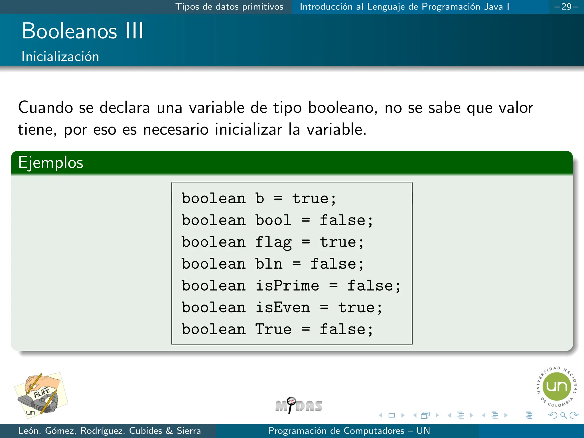 Tipos de datos primitivos Introducción al Lenguaje de Programación Java I – 29 –
Booleanos III
Inicialización
Cuando se declara una variable de tipo booleano, no se sabe que valor
tiene, por eso es necesario inicializar la variable.
Ejemplos
boolean b = true;
boolean bool = false;
boolean flag = true;
boolean bln = false;
boolean isPrime = false;
boolean isEven = true;
boolean True = false;
León, Gómez, Rodrı́guez, Cubides  Sierra Programación de Computadores – UN
 