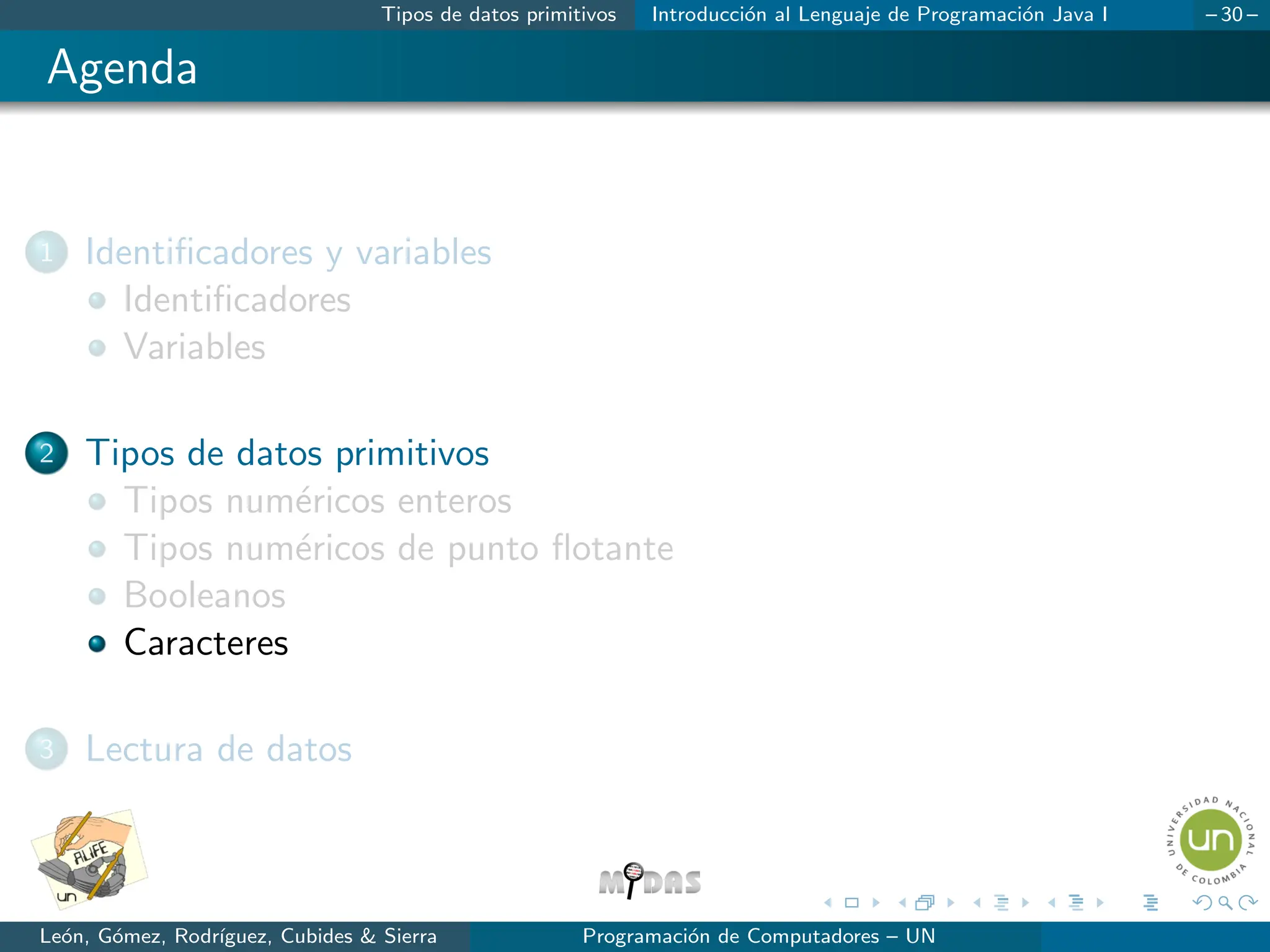 Tipos de datos primitivos Introducción al Lenguaje de Programación Java I – 30 –
Agenda
1 Identificadores y variables
Identificadores
Variables
2 Tipos de datos primitivos
Tipos numéricos enteros
Tipos numéricos de punto flotante
Booleanos
Caracteres
3 Lectura de datos
León, Gómez, Rodrı́guez, Cubides  Sierra Programación de Computadores – UN
 