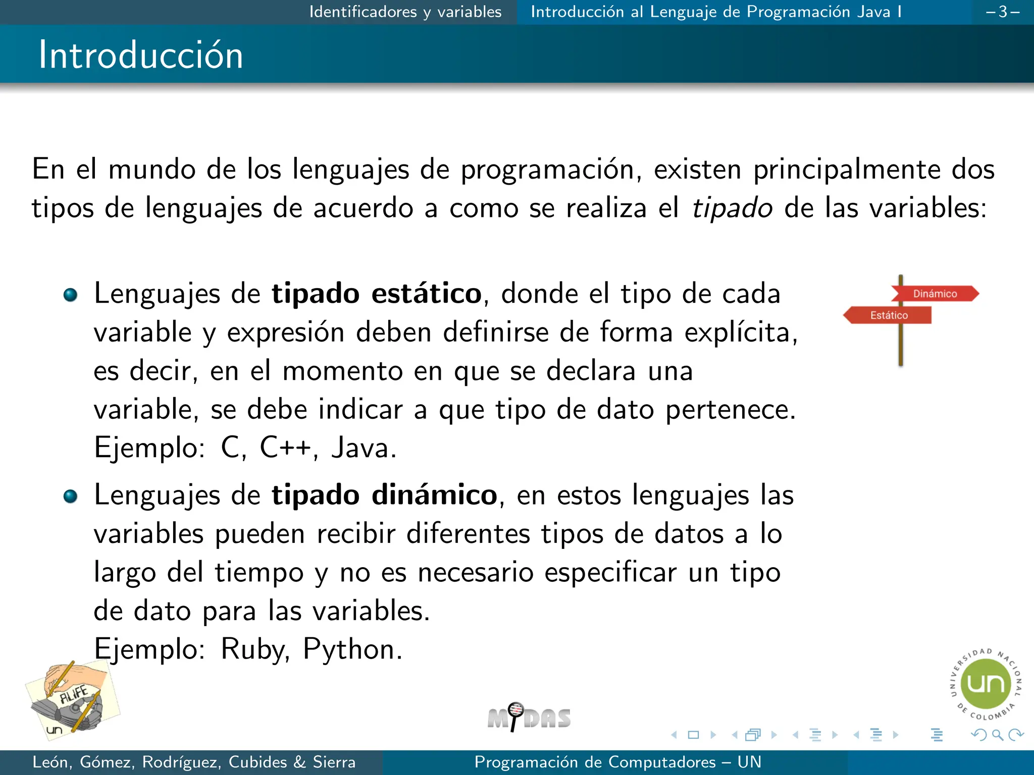 Identificadores y variables Introducción al Lenguaje de Programación Java I – 3 –
Introducción
En el mundo de los lenguajes de programación, existen principalmente dos
tipos de lenguajes de acuerdo a como se realiza el tipado de las variables:
Lenguajes de tipado estático, donde el tipo de cada
variable y expresión deben definirse de forma explı́cita,
es decir, en el momento en que se declara una
variable, se debe indicar a que tipo de dato pertenece.
Ejemplo: C, C++, Java.
Lenguajes de tipado dinámico, en estos lenguajes las
variables pueden recibir diferentes tipos de datos a lo
largo del tiempo y no es necesario especificar un tipo
de dato para las variables.
Ejemplo: Ruby, Python.
León, Gómez, Rodrı́guez, Cubides & Sierra Programación de Computadores – UN
 
