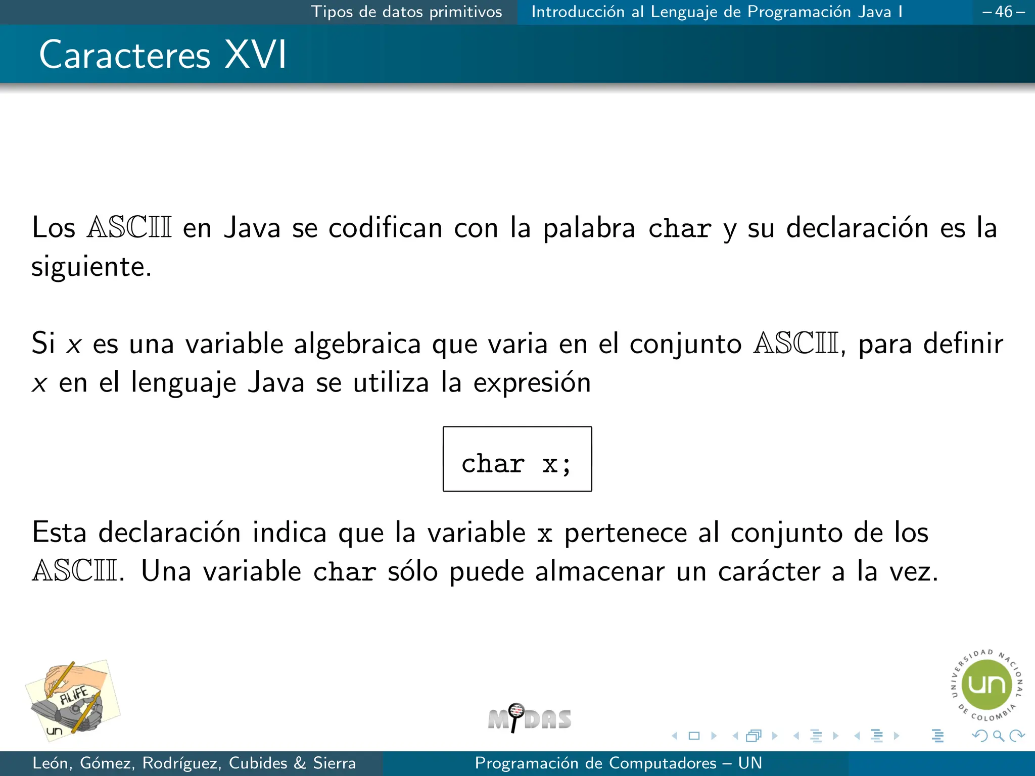 Tipos de datos primitivos Introducción al Lenguaje de Programación Java I – 46 –
Caracteres XVI
Los ASCII en Java se codifican con la palabra char y su declaración es la
siguiente.
Si x es una variable algebraica que varia en el conjunto ASCII, para definir
x en el lenguaje Java se utiliza la expresión
char x;
Esta declaración indica que la variable x pertenece al conjunto de los
ASCII. Una variable char sólo puede almacenar un carácter a la vez.
León, Gómez, Rodrı́guez, Cubides  Sierra Programación de Computadores – UN
 