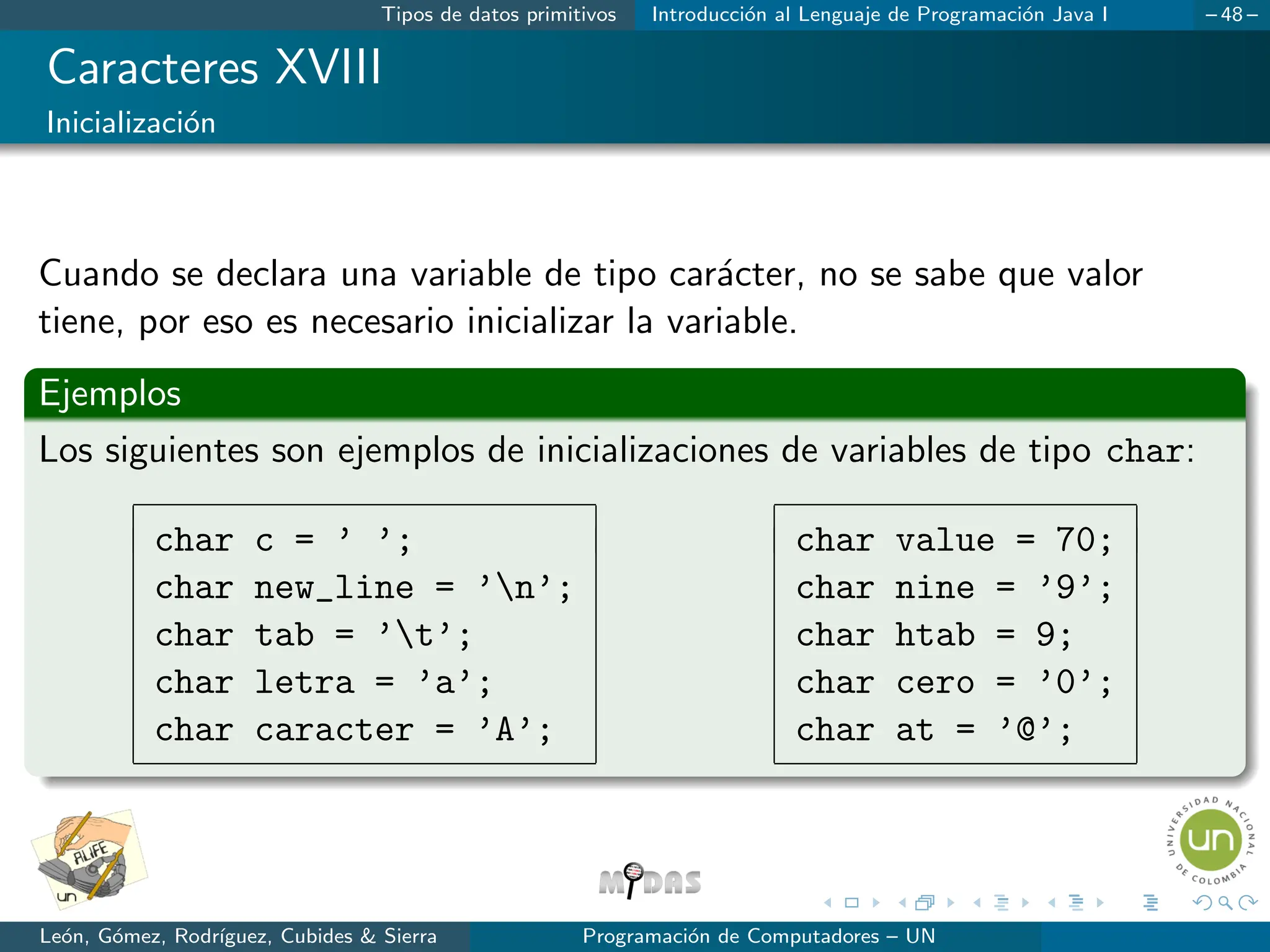 Tipos de datos primitivos Introducción al Lenguaje de Programación Java I – 48 –
Caracteres XVIII
Inicialización
Cuando se declara una variable de tipo carácter, no se sabe que valor
tiene, por eso es necesario inicializar la variable.
Ejemplos
Los siguientes son ejemplos de inicializaciones de variables de tipo char:
char c = ’ ’;
char new_line = ’n’;
char tab = ’t’;
char letra = ’a’;
char caracter = ’A’;
char value = 70;
char nine = ’9’;
char htab = 9;
char cero = ’0’;
char at = ’@’;
León, Gómez, Rodrı́guez, Cubides  Sierra Programación de Computadores – UN
 